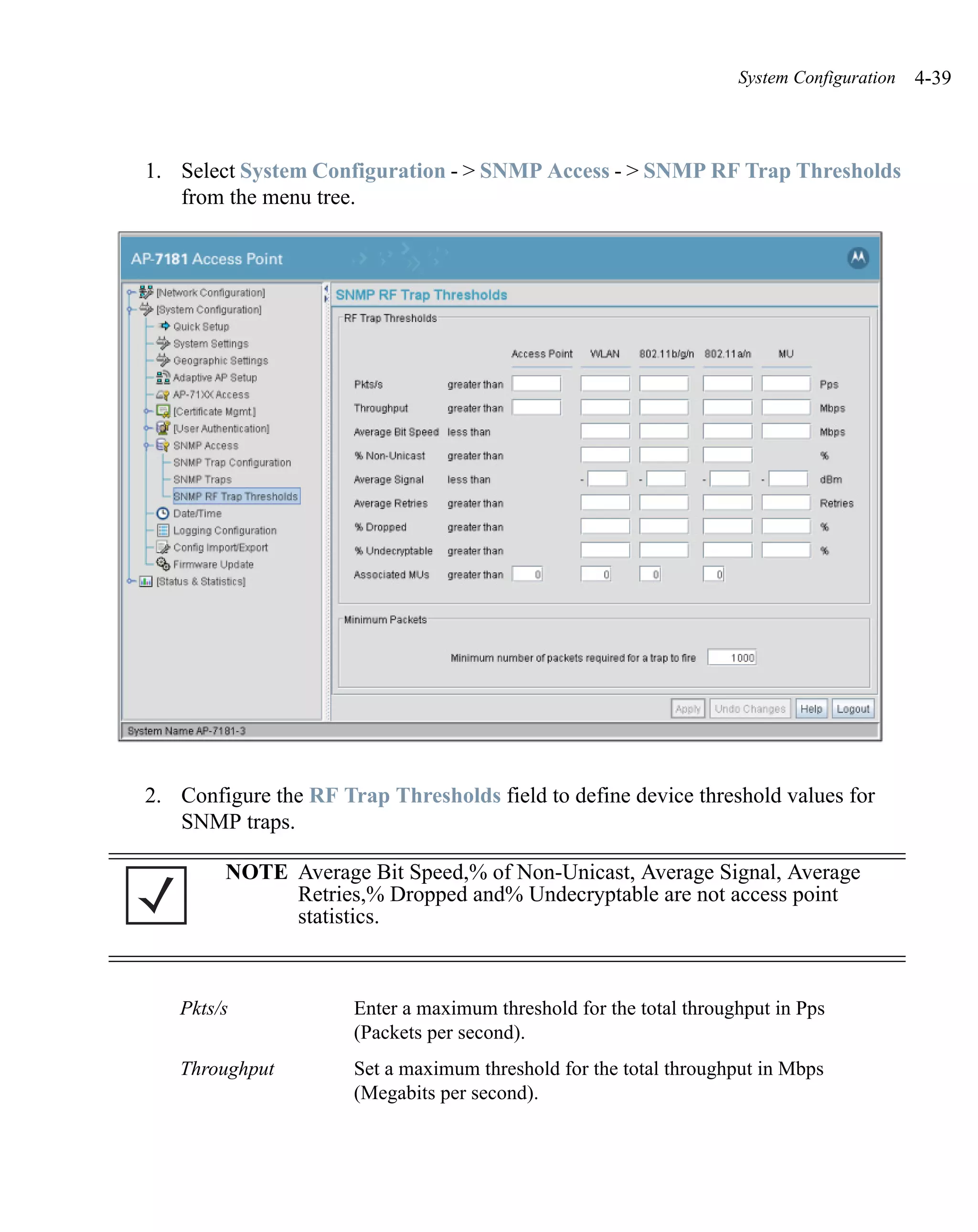 System Configuration   4-39



1. Select System Configuration - > SNMP Access - > SNMP RF Trap Thresholds
   from the menu tree.




2. Configure the RF Trap Thresholds field to define device threshold values for
   SNMP traps.

        NOTE Average Bit Speed,% of Non-Unicast, Average Signal, Average
             Retries,% Dropped and% Undecryptable are not access point
             statistics.



   Pkts/s             Enter a maximum threshold for the total throughput in Pps
                      (Packets per second).
   Throughput         Set a maximum threshold for the total throughput in Mbps
                      (Megabits per second).
 