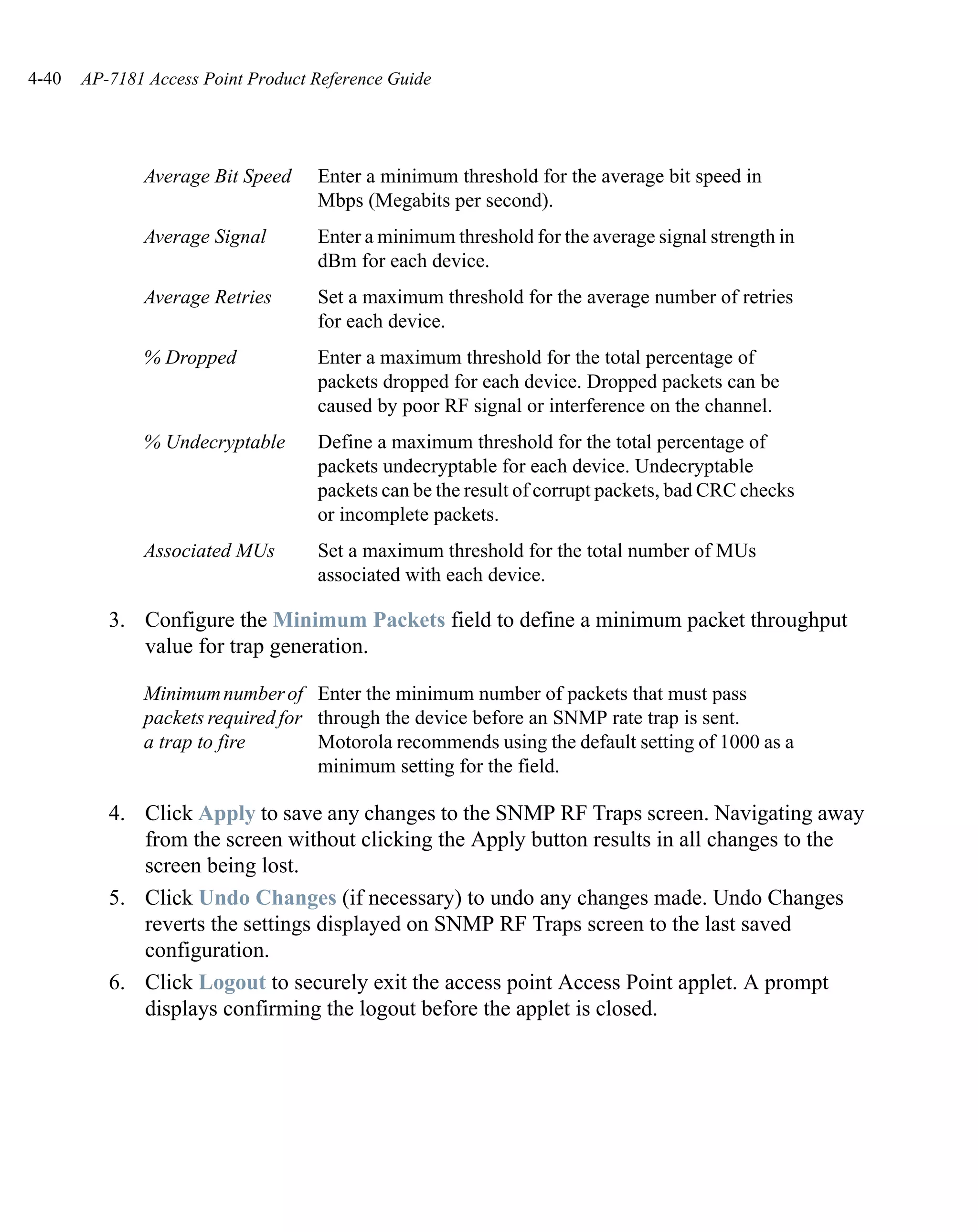 4-40   AP-7181 Access Point Product Reference Guide




              Average Bit Speed     Enter a minimum threshold for the average bit speed in
                                    Mbps (Megabits per second).
              Average Signal        Enter a minimum threshold for the average signal strength in
                                    dBm for each device.
              Average Retries       Set a maximum threshold for the average number of retries
                                    for each device.
              % Dropped             Enter a maximum threshold for the total percentage of
                                    packets dropped for each device. Dropped packets can be
                                    caused by poor RF signal or interference on the channel.
              % Undecryptable       Define a maximum threshold for the total percentage of
                                    packets undecryptable for each device. Undecryptable
                                    packets can be the result of corrupt packets, bad CRC checks
                                    or incomplete packets.
              Associated MUs        Set a maximum threshold for the total number of MUs
                                    associated with each device.

          3. Configure the Minimum Packets field to define a minimum packet throughput
             value for trap generation.

              Minimum number of Enter the minimum number of packets that must pass
              packets required for through the device before an SNMP rate trap is sent.
              a trap to fire       Motorola recommends using the default setting of 1000 as a
                                   minimum setting for the field.

          4. Click Apply to save any changes to the SNMP RF Traps screen. Navigating away
             from the screen without clicking the Apply button results in all changes to the
             screen being lost.
          5. Click Undo Changes (if necessary) to undo any changes made. Undo Changes
             reverts the settings displayed on SNMP RF Traps screen to the last saved
             configuration.
          6. Click Logout to securely exit the access point Access Point applet. A prompt
             displays confirming the logout before the applet is closed.
 