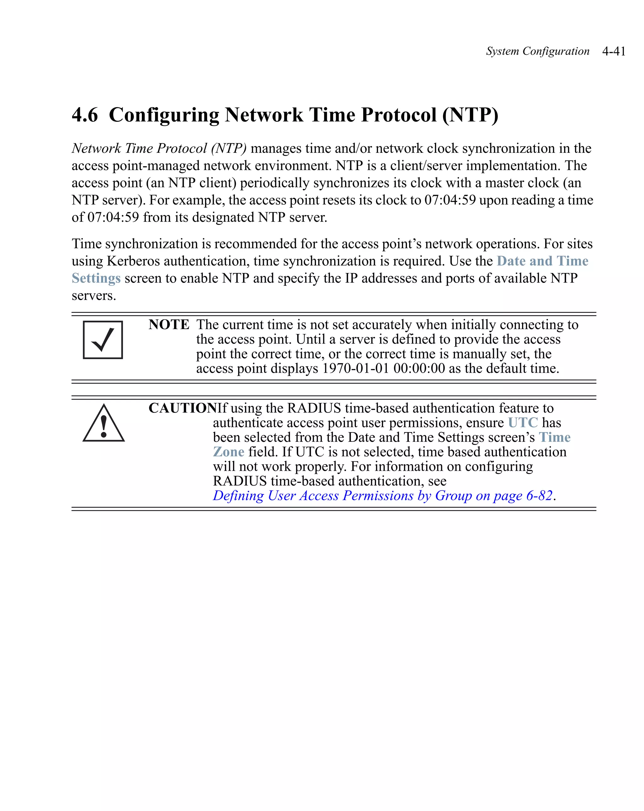 System Configuration   4-41




4.6 Configuring Network Time Protocol (NTP)
Network Time Protocol (NTP) manages time and/or network clock synchronization in the
access point-managed network environment. NTP is a client/server implementation. The
access point (an NTP client) periodically synchronizes its clock with a master clock (an
NTP server). For example, the access point resets its clock to 07:04:59 upon reading a time
of 07:04:59 from its designated NTP server.
Time synchronization is recommended for the access point’s network operations. For sites
using Kerberos authentication, time synchronization is required. Use the Date and Time
Settings screen to enable NTP and specify the IP addresses and ports of available NTP
servers.

             NOTE The current time is not set accurately when initially connecting to
                  the access point. Until a server is defined to provide the access
                  point the correct time, or the correct time is manually set, the
                  access point displays 1970-01-01 00:00:00 as the default time.

             CAUTIONIf using the RADIUS time-based authentication feature to
    !               authenticate access point user permissions, ensure UTC has
                    been selected from the Date and Time Settings screen’s Time
                    Zone field. If UTC is not selected, time based authentication
                    will not work properly. For information on configuring
                    RADIUS time-based authentication, see
                    Defining User Access Permissions by Group on page 6-82.
 