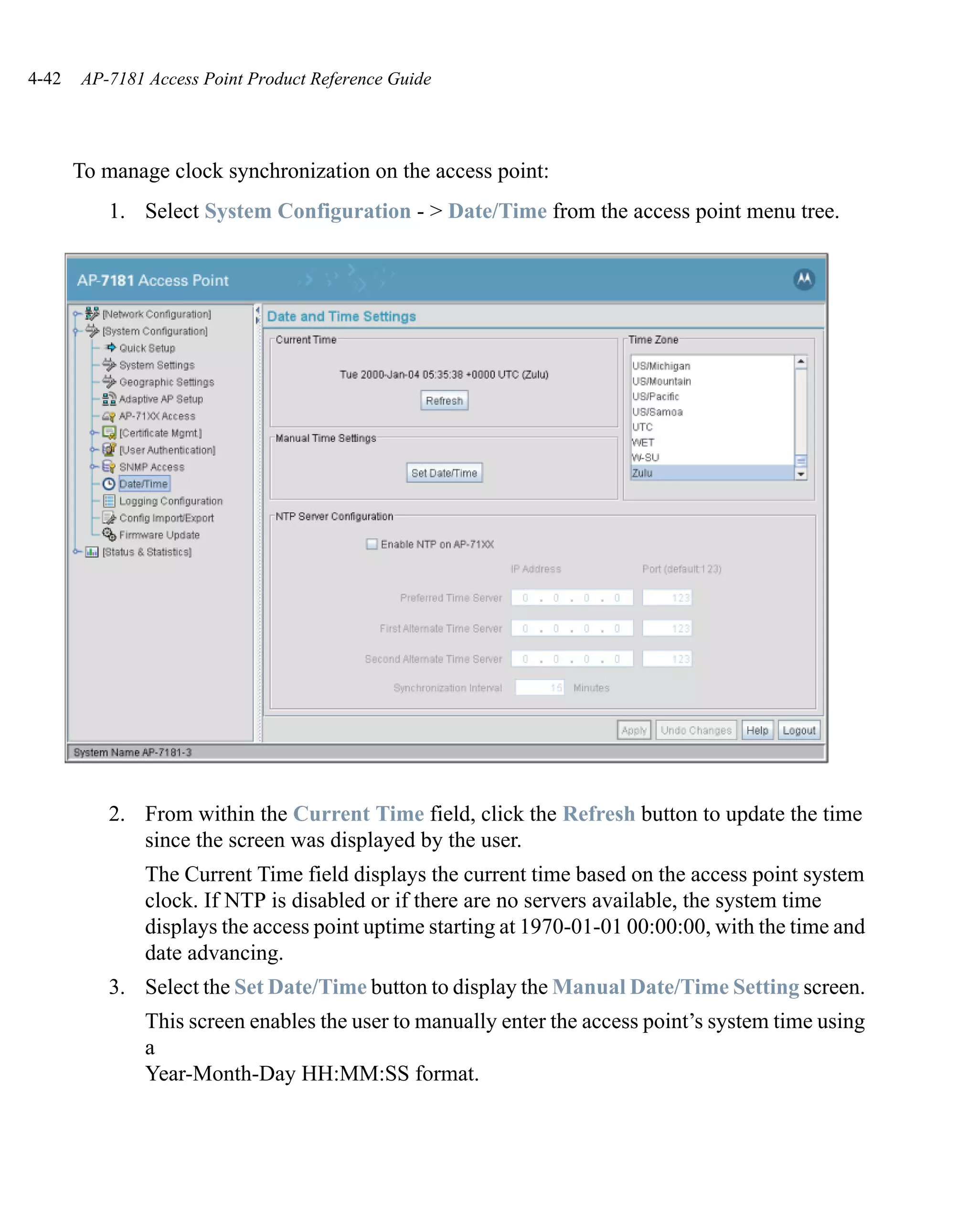 4-42   AP-7181 Access Point Product Reference Guide




       To manage clock synchronization on the access point:
          1. Select System Configuration - > Date/Time from the access point menu tree.




          2. From within the Current Time field, click the Refresh button to update the time
             since the screen was displayed by the user.
               The Current Time field displays the current time based on the access point system
               clock. If NTP is disabled or if there are no servers available, the system time
               displays the access point uptime starting at 1970-01-01 00:00:00, with the time and
               date advancing.
          3. Select the Set Date/Time button to display the Manual Date/Time Setting screen.
               This screen enables the user to manually enter the access point’s system time using
               a
               Year-Month-Day HH:MM:SS format.
 