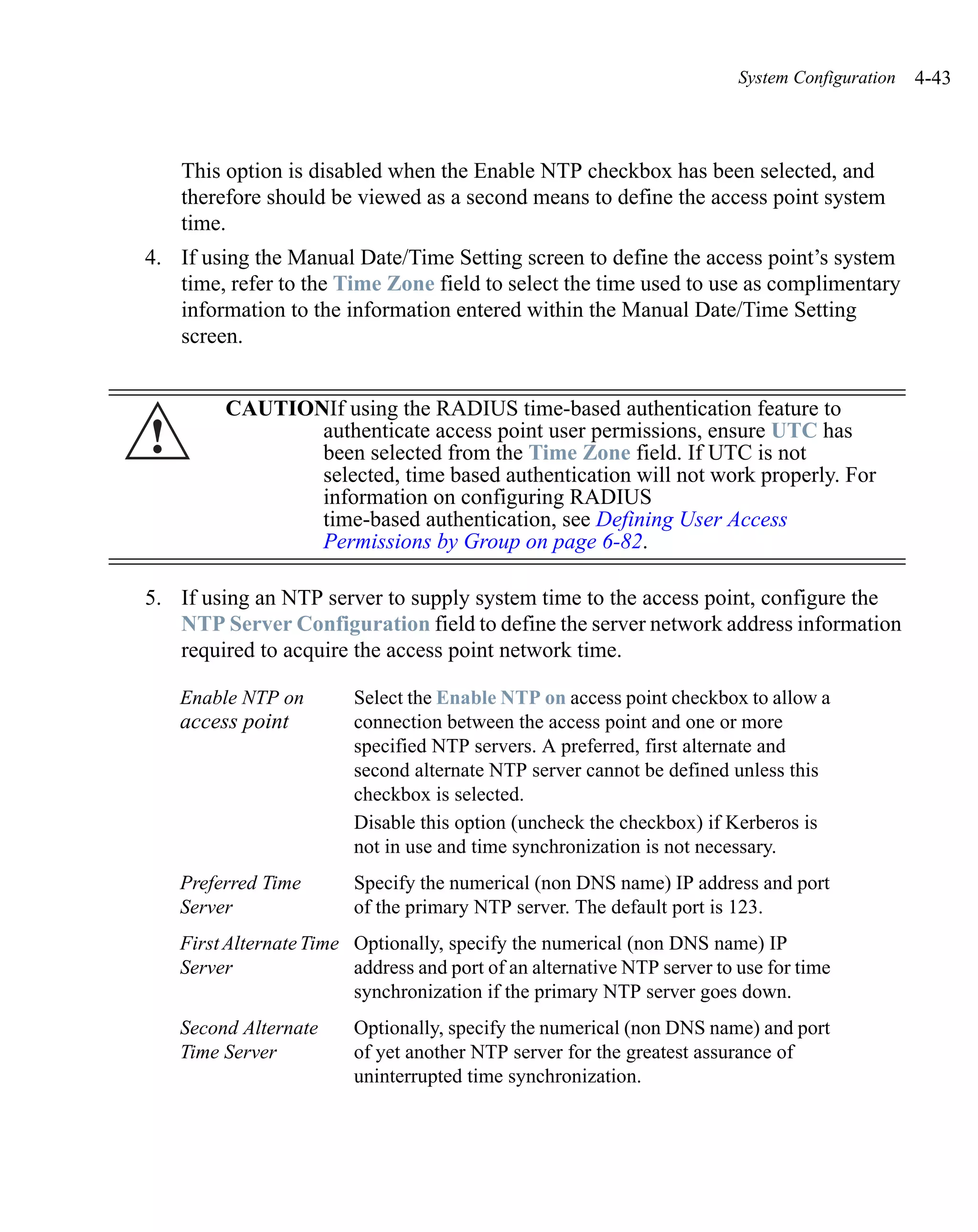 System Configuration   4-43



    This option is disabled when the Enable NTP checkbox has been selected, and
    therefore should be viewed as a second means to define the access point system
    time.
4. If using the Manual Date/Time Setting screen to define the access point’s system
   time, refer to the Time Zone field to select the time used to use as complimentary
   information to the information entered within the Manual Date/Time Setting
   screen.


         CAUTIONIf using the RADIUS time-based authentication feature to
!               authenticate access point user permissions, ensure UTC has
                been selected from the Time Zone field. If UTC is not
                selected, time based authentication will not work properly. For
                information on configuring RADIUS
                time-based authentication, see Defining User Access
                Permissions by Group on page 6-82.

5. If using an NTP server to supply system time to the access point, configure the
   NTP Server Configuration field to define the server network address information
   required to acquire the access point network time.

    Enable NTP on        Select the Enable NTP on access point checkbox to allow a
    access point         connection between the access point and one or more
                         specified NTP servers. A preferred, first alternate and
                         second alternate NTP server cannot be defined unless this
                         checkbox is selected.
                         Disable this option (uncheck the checkbox) if Kerberos is
                         not in use and time synchronization is not necessary.
    Preferred Time       Specify the numerical (non DNS name) IP address and port
    Server               of the primary NTP server. The default port is 123.
    First Alternate Time Optionally, specify the numerical (non DNS name) IP
    Server               address and port of an alternative NTP server to use for time
                         synchronization if the primary NTP server goes down.
    Second Alternate     Optionally, specify the numerical (non DNS name) and port
    Time Server          of yet another NTP server for the greatest assurance of
                         uninterrupted time synchronization.
 