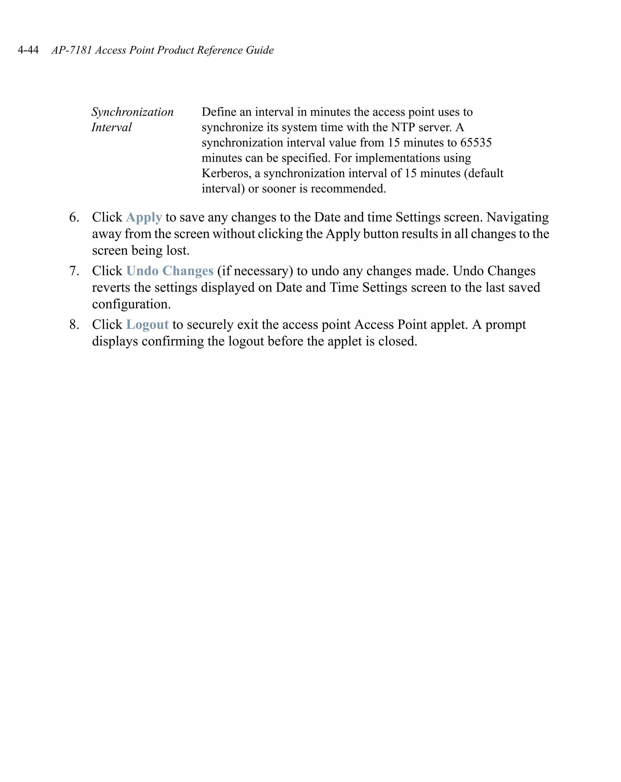 4-44   AP-7181 Access Point Product Reference Guide




              Synchronization       Define an interval in minutes the access point uses to
              Interval              synchronize its system time with the NTP server. A
                                    synchronization interval value from 15 minutes to 65535
                                    minutes can be specified. For implementations using
                                    Kerberos, a synchronization interval of 15 minutes (default
                                    interval) or sooner is recommended.

          6. Click Apply to save any changes to the Date and time Settings screen. Navigating
             away from the screen without clicking the Apply button results in all changes to the
             screen being lost.
          7. Click Undo Changes (if necessary) to undo any changes made. Undo Changes
             reverts the settings displayed on Date and Time Settings screen to the last saved
             configuration.
          8. Click Logout to securely exit the access point Access Point applet. A prompt
             displays confirming the logout before the applet is closed.
 