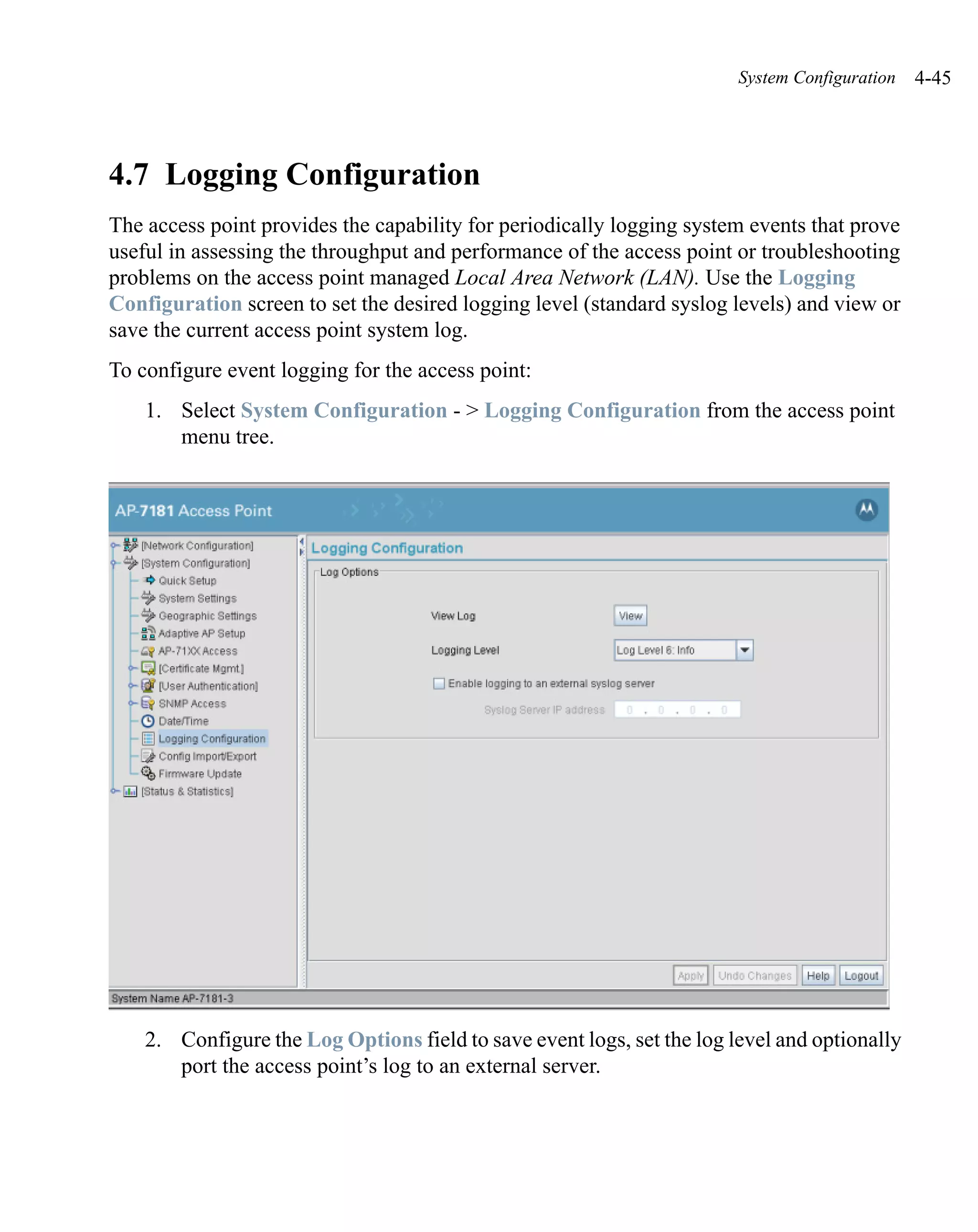 System Configuration   4-45




4.7 Logging Configuration
The access point provides the capability for periodically logging system events that prove
useful in assessing the throughput and performance of the access point or troubleshooting
problems on the access point managed Local Area Network (LAN). Use the Logging
Configuration screen to set the desired logging level (standard syslog levels) and view or
save the current access point system log.
To configure event logging for the access point:
    1. Select System Configuration - > Logging Configuration from the access point
       menu tree.




    2. Configure the Log Options field to save event logs, set the log level and optionally
       port the access point’s log to an external server.
 