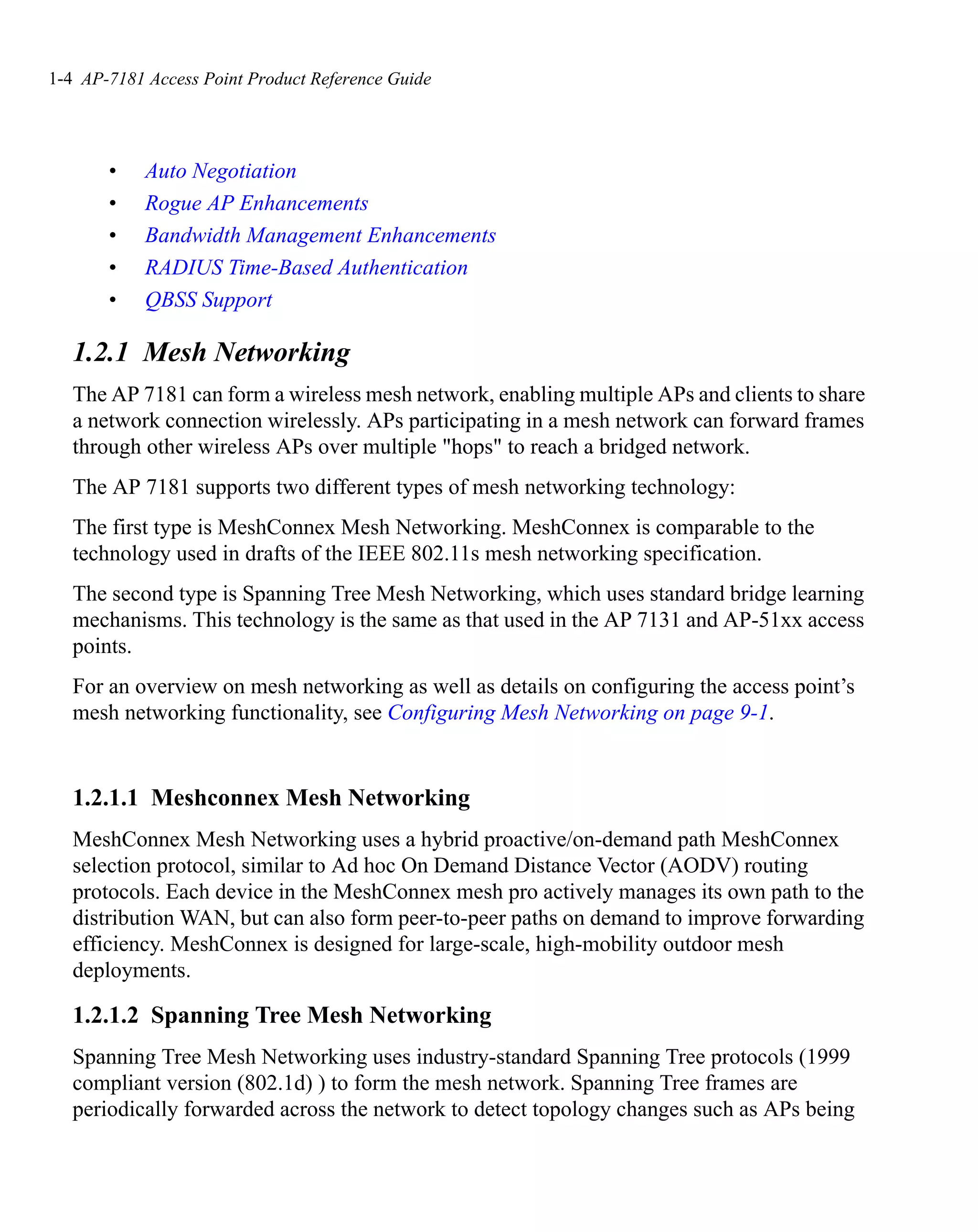 1-4 AP-7181 Access Point Product Reference Guide




       •    Auto Negotiation
       •    Rogue AP Enhancements
       •    Bandwidth Management Enhancements
       •    RADIUS Time-Based Authentication
       •    QBSS Support

   1.2.1 Mesh Networking
   The AP 7181 can form a wireless mesh network, enabling multiple APs and clients to share
   a network connection wirelessly. APs participating in a mesh network can forward frames
   through other wireless APs over multiple "hops" to reach a bridged network.
   The AP 7181 supports two different types of mesh networking technology:
   The first type is MeshConnex Mesh Networking. MeshConnex is comparable to the
   technology used in drafts of the IEEE 802.11s mesh networking specification.
   The second type is Spanning Tree Mesh Networking, which uses standard bridge learning
   mechanisms. This technology is the same as that used in the AP 7131 and AP-51xx access
   points.
   For an overview on mesh networking as well as details on configuring the access point’s
   mesh networking functionality, see Configuring Mesh Networking on page 9-1.


   1.2.1.1 Meshconnex Mesh Networking
   MeshConnex Mesh Networking uses a hybrid proactive/on-demand path MeshConnex
   selection protocol, similar to Ad hoc On Demand Distance Vector (AODV) routing
   protocols. Each device in the MeshConnex mesh pro actively manages its own path to the
   distribution WAN, but can also form peer-to-peer paths on demand to improve forwarding
   efficiency. MeshConnex is designed for large-scale, high-mobility outdoor mesh
   deployments.

   1.2.1.2 Spanning Tree Mesh Networking
   Spanning Tree Mesh Networking uses industry-standard Spanning Tree protocols (1999
   compliant version (802.1d) ) to form the mesh network. Spanning Tree frames are
   periodically forwarded across the network to detect topology changes such as APs being
 