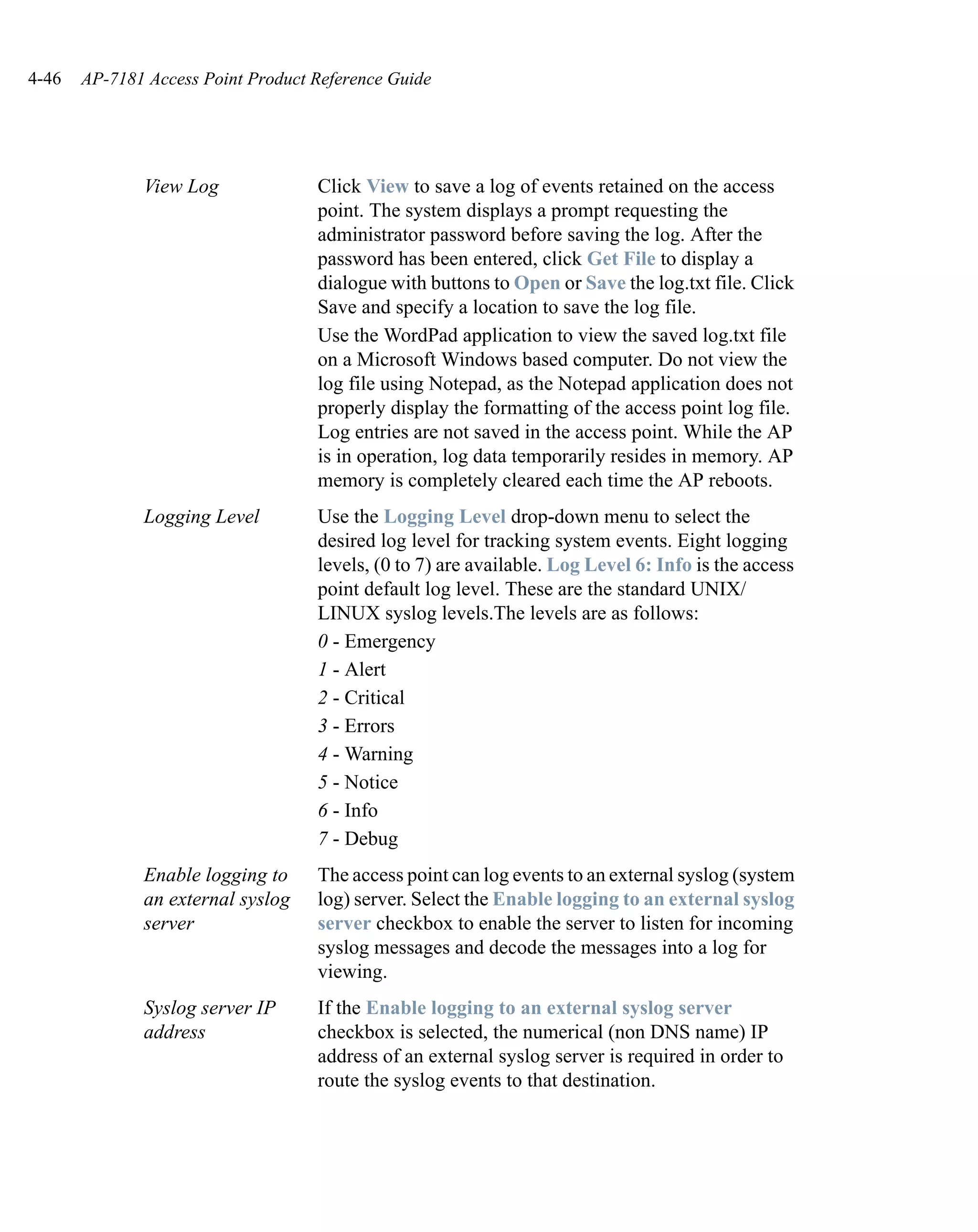 4-46   AP-7181 Access Point Product Reference Guide




              View Log              Click View to save a log of events retained on the access
                                    point. The system displays a prompt requesting the
                                    administrator password before saving the log. After the
                                    password has been entered, click Get File to display a
                                    dialogue with buttons to Open or Save the log.txt file. Click
                                    Save and specify a location to save the log file.
                                    Use the WordPad application to view the saved log.txt file
                                    on a Microsoft Windows based computer. Do not view the
                                    log file using Notepad, as the Notepad application does not
                                    properly display the formatting of the access point log file.
                                    Log entries are not saved in the access point. While the AP
                                    is in operation, log data temporarily resides in memory. AP
                                    memory is completely cleared each time the AP reboots.
              Logging Level         Use the Logging Level drop-down menu to select the
                                    desired log level for tracking system events. Eight logging
                                    levels, (0 to 7) are available. Log Level 6: Info is the access
                                    point default log level. These are the standard UNIX/
                                    LINUX syslog levels.The levels are as follows:
                                    0 - Emergency
                                    1 - Alert
                                    2 - Critical
                                    3 - Errors
                                    4 - Warning
                                    5 - Notice
                                    6 - Info
                                    7 - Debug
              Enable logging to     The access point can log events to an external syslog (system
              an external syslog    log) server. Select the Enable logging to an external syslog
              server                server checkbox to enable the server to listen for incoming
                                    syslog messages and decode the messages into a log for
                                    viewing.
              Syslog server IP      If the Enable logging to an external syslog server
              address               checkbox is selected, the numerical (non DNS name) IP
                                    address of an external syslog server is required in order to
                                    route the syslog events to that destination.
 