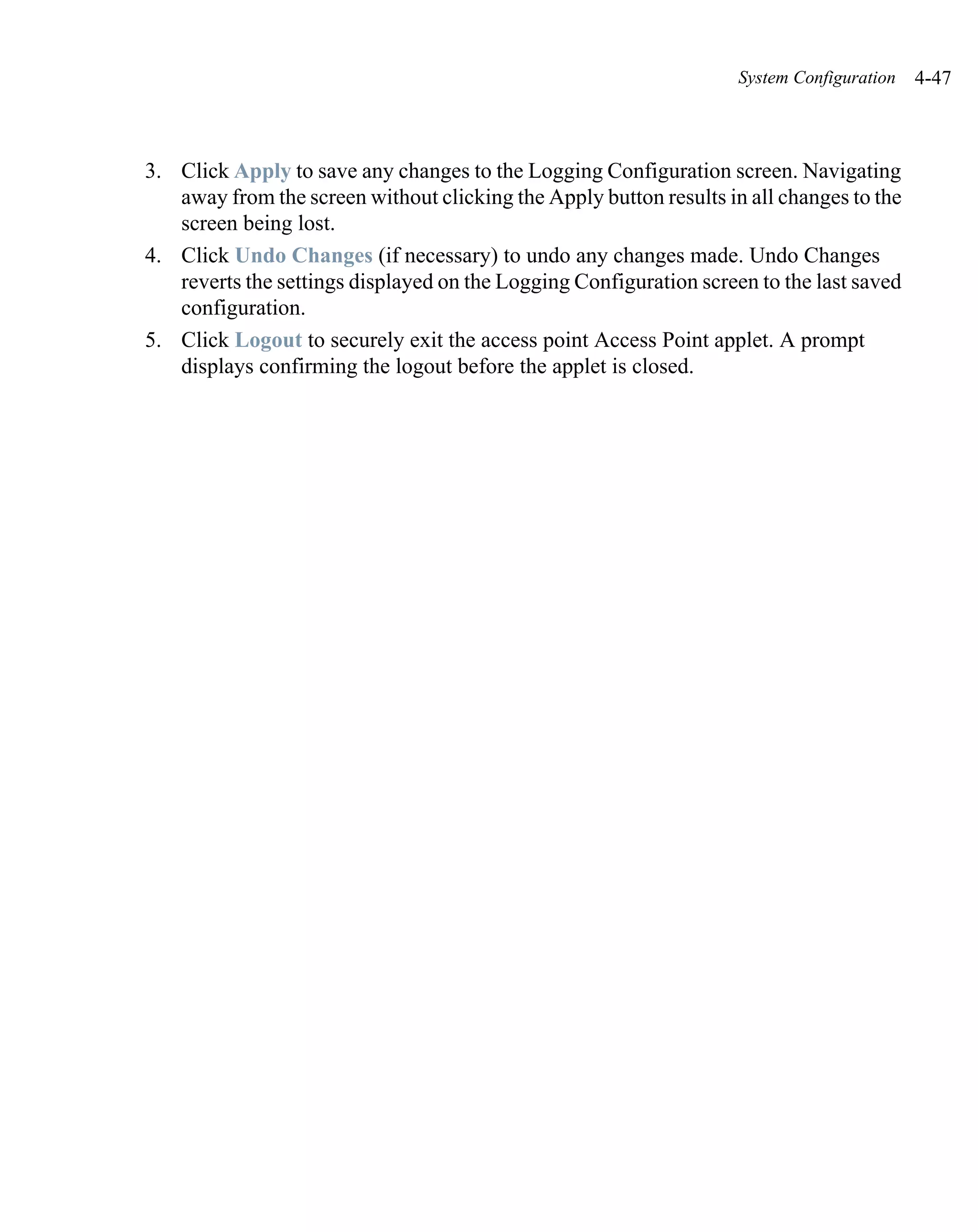 System Configuration   4-47



3. Click Apply to save any changes to the Logging Configuration screen. Navigating
   away from the screen without clicking the Apply button results in all changes to the
   screen being lost.
4. Click Undo Changes (if necessary) to undo any changes made. Undo Changes
   reverts the settings displayed on the Logging Configuration screen to the last saved
   configuration.
5. Click Logout to securely exit the access point Access Point applet. A prompt
   displays confirming the logout before the applet is closed.
 