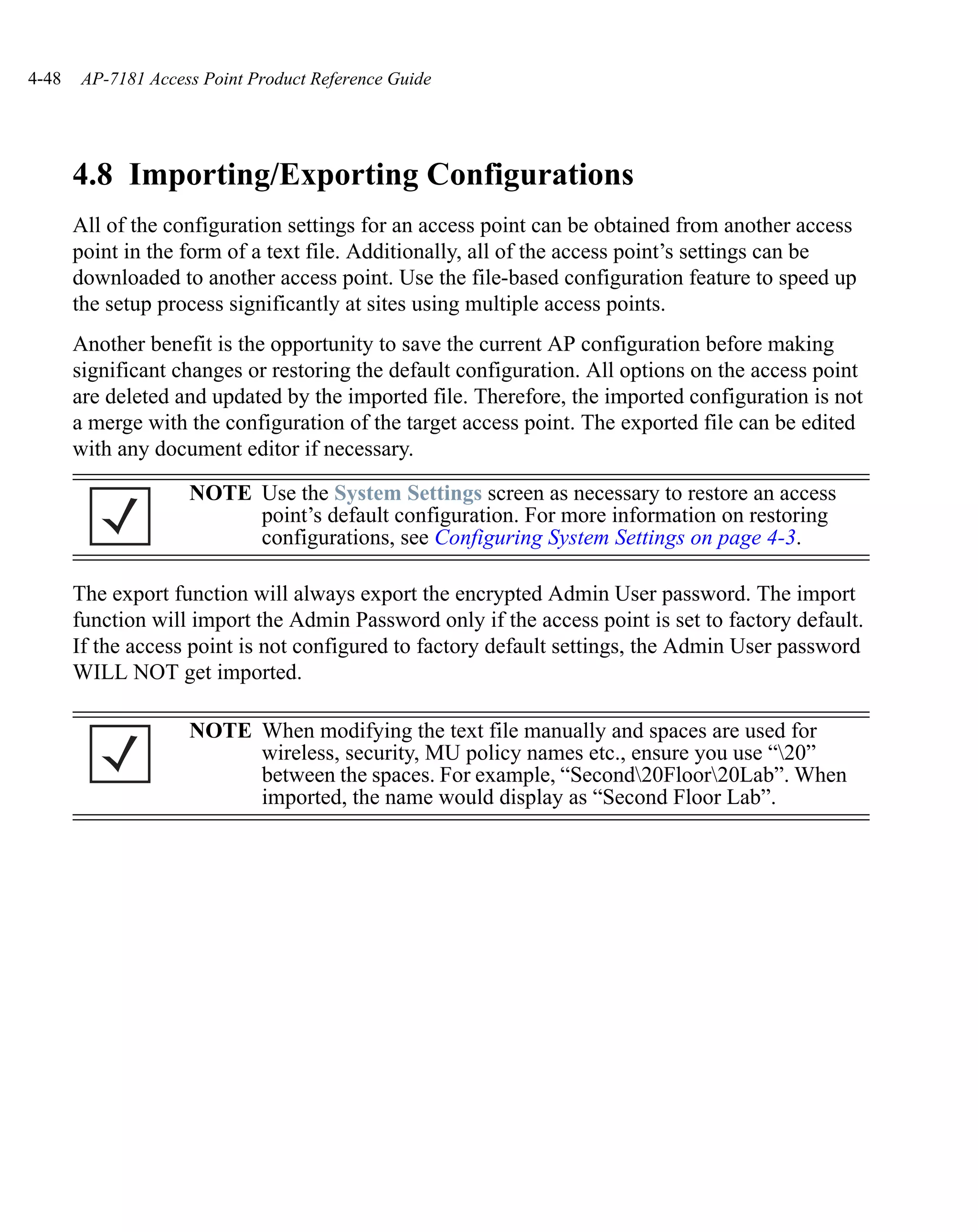 4-48   AP-7181 Access Point Product Reference Guide




       4.8 Importing/Exporting Configurations
       All of the configuration settings for an access point can be obtained from another access
       point in the form of a text file. Additionally, all of the access point’s settings can be
       downloaded to another access point. Use the file-based configuration feature to speed up
       the setup process significantly at sites using multiple access points.
       Another benefit is the opportunity to save the current AP configuration before making
       significant changes or restoring the default configuration. All options on the access point
       are deleted and updated by the imported file. Therefore, the imported configuration is not
       a merge with the configuration of the target access point. The exported file can be edited
       with any document editor if necessary.

                    NOTE Use the System Settings screen as necessary to restore an access
                         point’s default configuration. For more information on restoring
                         configurations, see Configuring System Settings on page 4-3.

       The export function will always export the encrypted Admin User password. The import
       function will import the Admin Password only if the access point is set to factory default.
       If the access point is not configured to factory default settings, the Admin User password
       WILL NOT get imported.

                    NOTE When modifying the text file manually and spaces are used for
                         wireless, security, MU policy names etc., ensure you use “20”
                         between the spaces. For example, “Second20Floor20Lab”. When
                         imported, the name would display as “Second Floor Lab”.
 