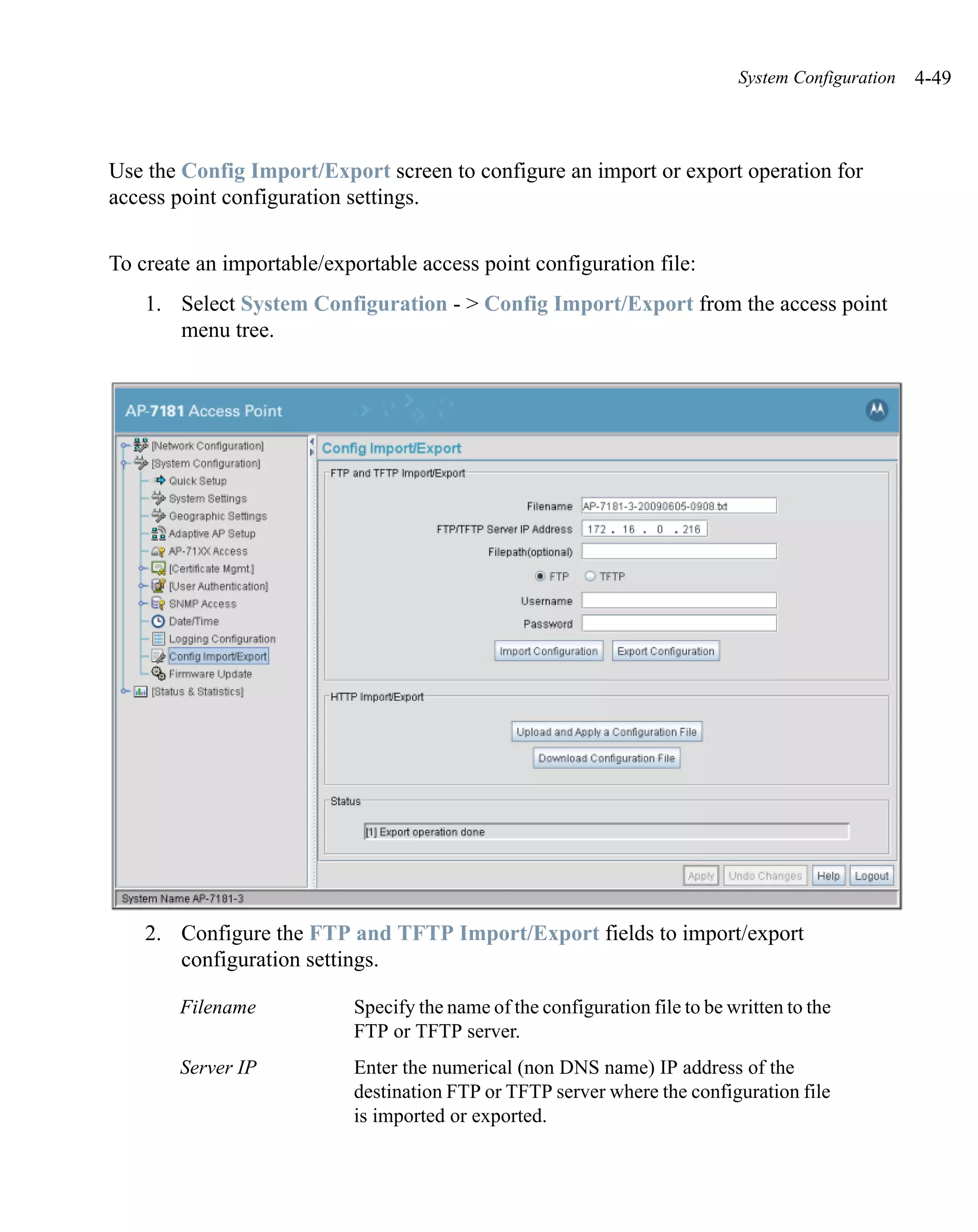 System Configuration   4-49



Use the Config Import/Export screen to configure an import or export operation for
access point configuration settings.


To create an importable/exportable access point configuration file:
    1. Select System Configuration - > Config Import/Export from the access point
       menu tree.




    2. Configure the FTP and TFTP Import/Export fields to import/export
       configuration settings.

        Filename           Specify the name of the configuration file to be written to the
                           FTP or TFTP server.
        Server IP          Enter the numerical (non DNS name) IP address of the
                           destination FTP or TFTP server where the configuration file
                           is imported or exported.
 