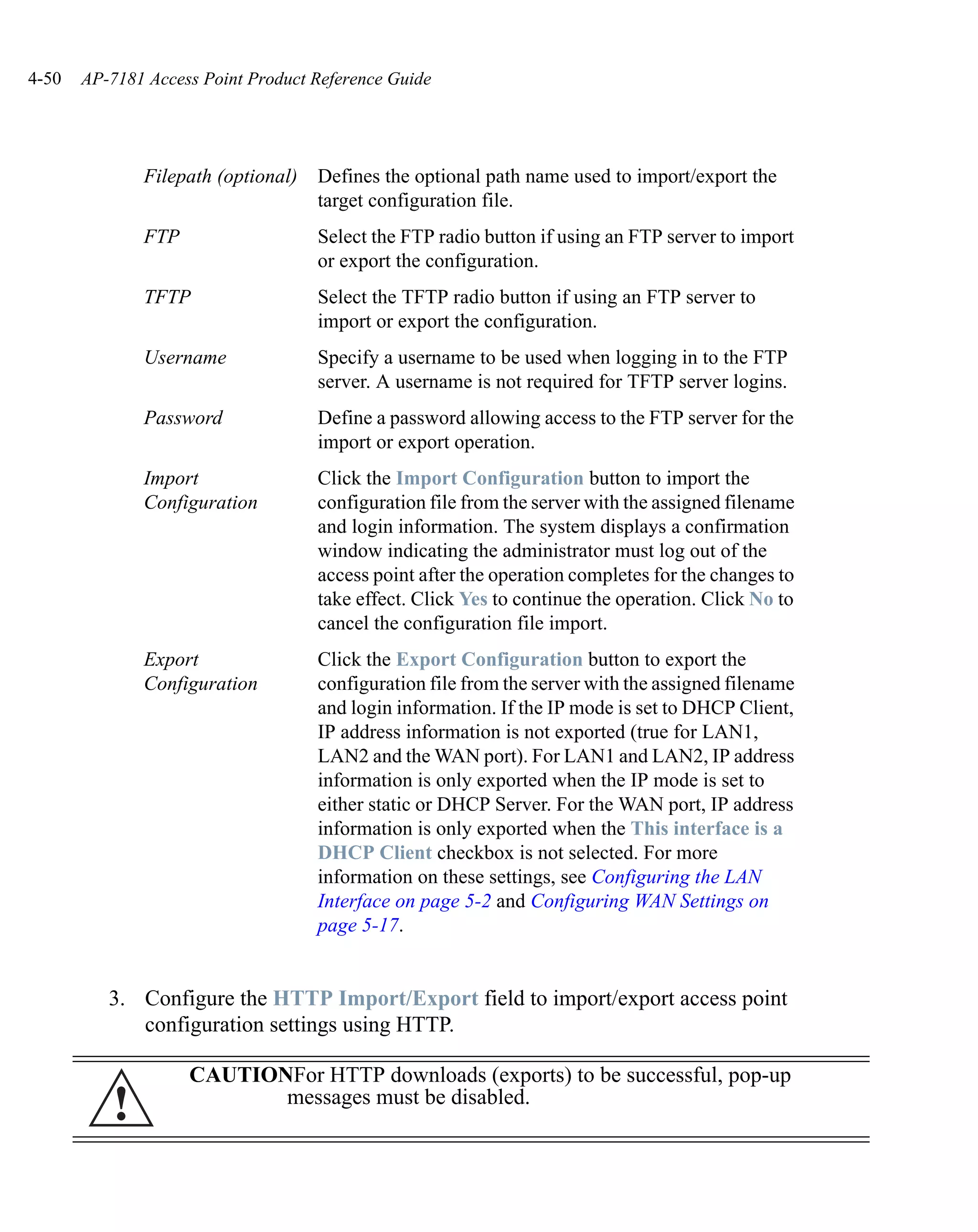 4-50   AP-7181 Access Point Product Reference Guide




              Filepath (optional)   Defines the optional path name used to import/export the
                                    target configuration file.
              FTP                   Select the FTP radio button if using an FTP server to import
                                    or export the configuration.
              TFTP                  Select the TFTP radio button if using an FTP server to
                                    import or export the configuration.
              Username              Specify a username to be used when logging in to the FTP
                                    server. A username is not required for TFTP server logins.
              Password              Define a password allowing access to the FTP server for the
                                    import or export operation.
              Import                Click the Import Configuration button to import the
              Configuration         configuration file from the server with the assigned filename
                                    and login information. The system displays a confirmation
                                    window indicating the administrator must log out of the
                                    access point after the operation completes for the changes to
                                    take effect. Click Yes to continue the operation. Click No to
                                    cancel the configuration file import.
              Export                Click the Export Configuration button to export the
              Configuration         configuration file from the server with the assigned filename
                                    and login information. If the IP mode is set to DHCP Client,
                                    IP address information is not exported (true for LAN1,
                                    LAN2 and the WAN port). For LAN1 and LAN2, IP address
                                    information is only exported when the IP mode is set to
                                    either static or DHCP Server. For the WAN port, IP address
                                    information is only exported when the This interface is a
                                    DHCP Client checkbox is not selected. For more
                                    information on these settings, see Configuring the LAN
                                    Interface on page 5-2 and Configuring WAN Settings on
                                    page 5-17.


          3. Configure the HTTP Import/Export field to import/export access point
             configuration settings using HTTP.

                    CAUTIONFor HTTP downloads (exports) to be successful, pop-up
          !                messages must be disabled.
 