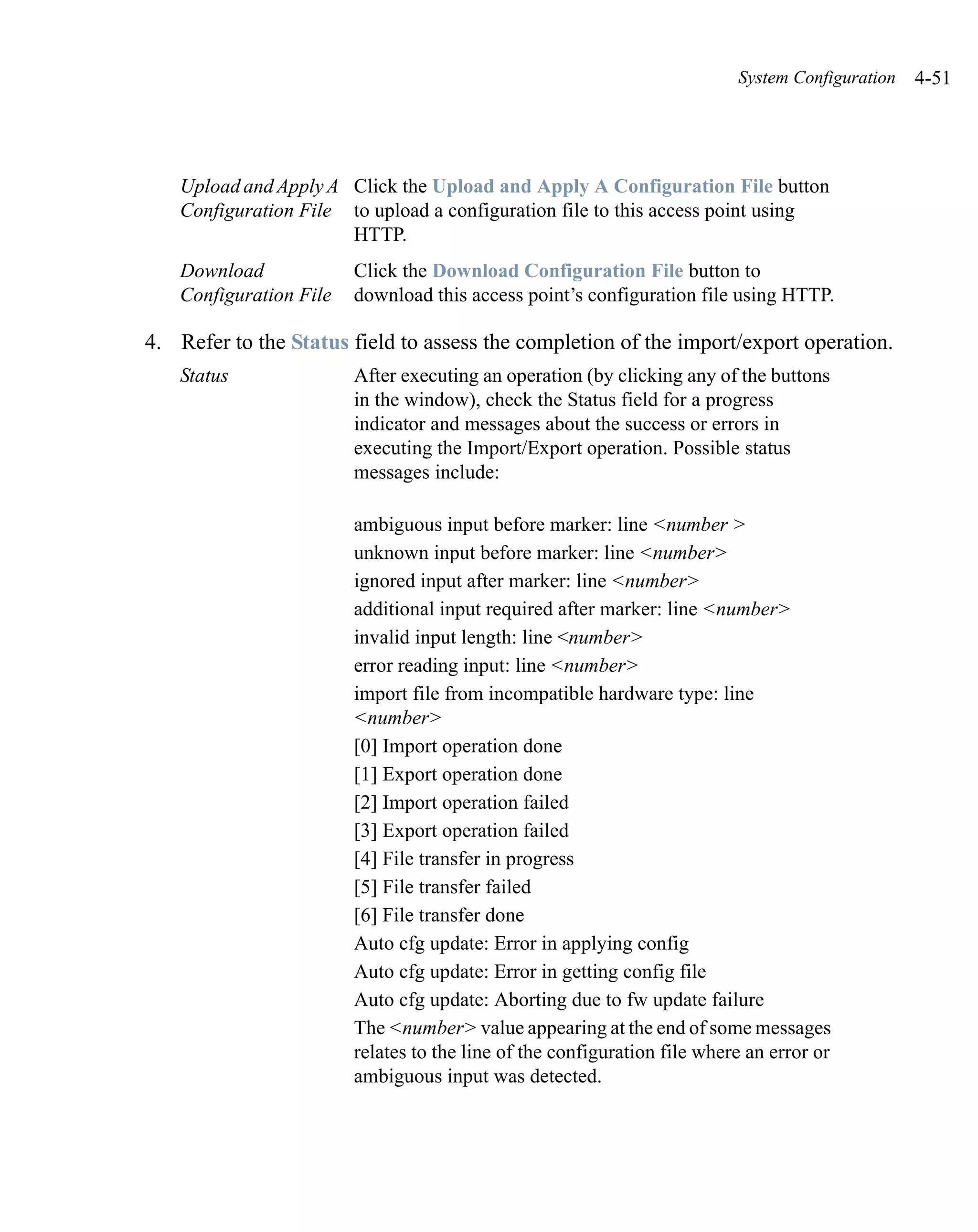 System Configuration   4-51




   Upload and Apply A Click the Upload and Apply A Configuration File button
   Configuration File to upload a configuration file to this access point using
                      HTTP.
   Download             Click the Download Configuration File button to
   Configuration File   download this access point’s configuration file using HTTP.

4. Refer to the Status field to assess the completion of the import/export operation.
   Status               After executing an operation (by clicking any of the buttons
                        in the window), check the Status field for a progress
                        indicator and messages about the success or errors in
                        executing the Import/Export operation. Possible status
                        messages include:

                        ambiguous input before marker: line <number >
                        unknown input before marker: line <number>
                        ignored input after marker: line <number>
                        additional input required after marker: line <number>
                        invalid input length: line <number>
                        error reading input: line <number>
                        import file from incompatible hardware type: line
                        <number>
                        [0] Import operation done
                        [1] Export operation done
                        [2] Import operation failed
                        [3] Export operation failed
                        [4] File transfer in progress
                        [5] File transfer failed
                        [6] File transfer done
                        Auto cfg update: Error in applying config
                        Auto cfg update: Error in getting config file
                        Auto cfg update: Aborting due to fw update failure
                        The <number> value appearing at the end of some messages
                        relates to the line of the configuration file where an error or
                        ambiguous input was detected.
 
