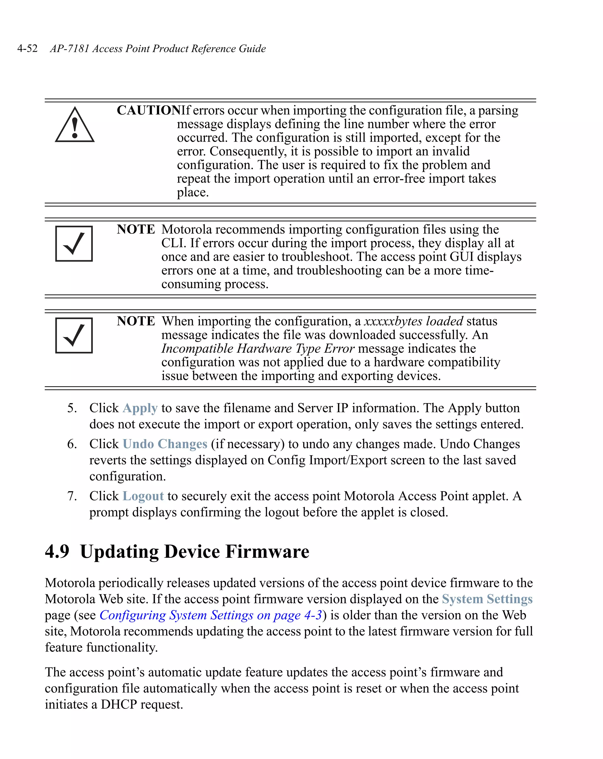 4-52   AP-7181 Access Point Product Reference Guide




                    CAUTIONIf errors occur when importing the configuration file, a parsing
           !               message displays defining the line number where the error
                           occurred. The configuration is still imported, except for the
                           error. Consequently, it is possible to import an invalid
                           configuration. The user is required to fix the problem and
                           repeat the import operation until an error-free import takes
                           place.

                    NOTE Motorola recommends importing configuration files using the
                         CLI. If errors occur during the import process, they display all at
                         once and are easier to troubleshoot. The access point GUI displays
                         errors one at a time, and troubleshooting can be a more time-
                         consuming process.

                    NOTE When importing the configuration, a xxxxxbytes loaded status
                         message indicates the file was downloaded successfully. An
                         Incompatible Hardware Type Error message indicates the
                         configuration was not applied due to a hardware compatibility
                         issue between the importing and exporting devices.

           5. Click Apply to save the filename and Server IP information. The Apply button
              does not execute the import or export operation, only saves the settings entered.
           6. Click Undo Changes (if necessary) to undo any changes made. Undo Changes
              reverts the settings displayed on Config Import/Export screen to the last saved
              configuration.
           7. Click Logout to securely exit the access point Motorola Access Point applet. A
              prompt displays confirming the logout before the applet is closed.


       4.9 Updating Device Firmware
       Motorola periodically releases updated versions of the access point device firmware to the
       Motorola Web site. If the access point firmware version displayed on the System Settings
       page (see Configuring System Settings on page 4-3) is older than the version on the Web
       site, Motorola recommends updating the access point to the latest firmware version for full
       feature functionality.
       The access point’s automatic update feature updates the access point’s firmware and
       configuration file automatically when the access point is reset or when the access point
       initiates a DHCP request.
 