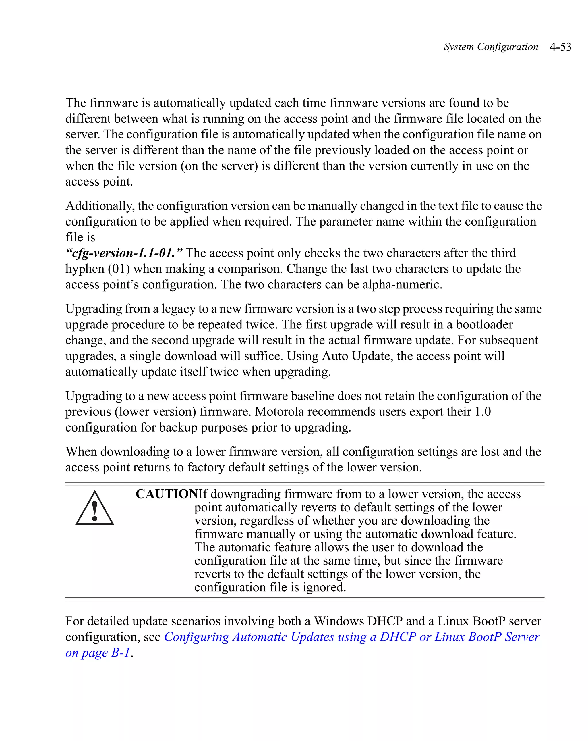 System Configuration   4-53



The firmware is automatically updated each time firmware versions are found to be
different between what is running on the access point and the firmware file located on the
server. The configuration file is automatically updated when the configuration file name on
the server is different than the name of the file previously loaded on the access point or
when the file version (on the server) is different than the version currently in use on the
access point.
Additionally, the configuration version can be manually changed in the text file to cause the
configuration to be applied when required. The parameter name within the configuration
file is
“cfg-version-1.1-01.” The access point only checks the two characters after the third
hyphen (01) when making a comparison. Change the last two characters to update the
access point’s configuration. The two characters can be alpha-numeric.
Upgrading from a legacy to a new firmware version is a two step process requiring the same
upgrade procedure to be repeated twice. The first upgrade will result in a bootloader
change, and the second upgrade will result in the actual firmware update. For subsequent
upgrades, a single download will suffice. Using Auto Update, the access point will
automatically update itself twice when upgrading.
Upgrading to a new access point firmware baseline does not retain the configuration of the
previous (lower version) firmware. Motorola recommends users export their 1.0
configuration for backup purposes prior to upgrading.
When downloading to a lower firmware version, all configuration settings are lost and the
access point returns to factory default settings of the lower version.

             CAUTIONIf downgrading firmware from to a lower version, the access
    !               point automatically reverts to default settings of the lower
                    version, regardless of whether you are downloading the
                    firmware manually or using the automatic download feature.
                    The automatic feature allows the user to download the
                    configuration file at the same time, but since the firmware
                    reverts to the default settings of the lower version, the
                    configuration file is ignored.

For detailed update scenarios involving both a Windows DHCP and a Linux BootP server
configuration, see Configuring Automatic Updates using a DHCP or Linux BootP Server
on page B-1.
 