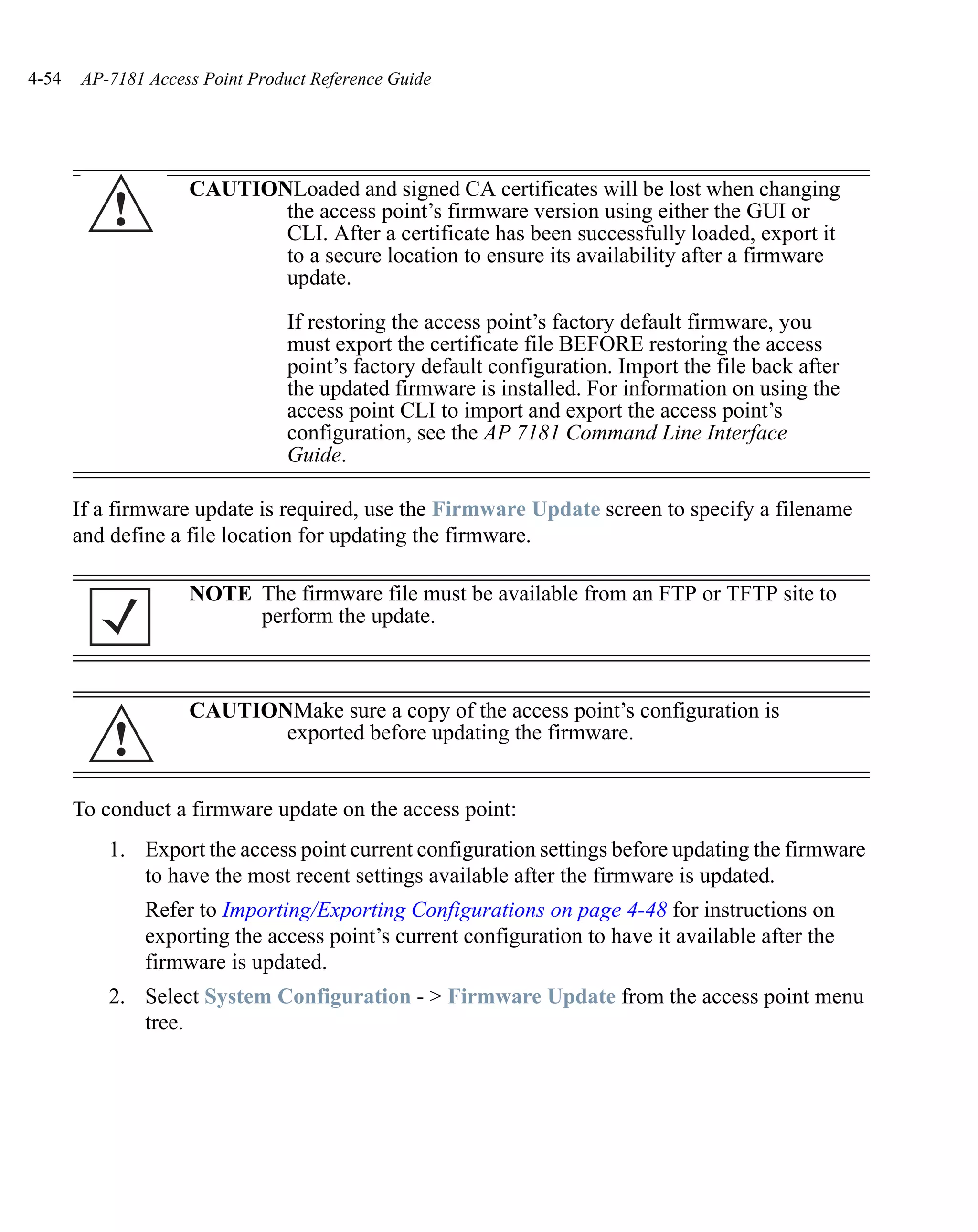 4-54   AP-7181 Access Point Product Reference Guide




                    CAUTIONLoaded and signed CA certificates will be lost when changing
           !               the access point’s firmware version using either the GUI or
                           CLI. After a certificate has been successfully loaded, export it
                           to a secure location to ensure its availability after a firmware
                           update.

                                If restoring the access point’s factory default firmware, you
                                must export the certificate file BEFORE restoring the access
                                point’s factory default configuration. Import the file back after
                                the updated firmware is installed. For information on using the
                                access point CLI to import and export the access point’s
                                configuration, see the AP 7181 Command Line Interface
                                Guide.

       If a firmware update is required, use the Firmware Update screen to specify a filename
       and define a file location for updating the firmware.

                    NOTE The firmware file must be available from an FTP or TFTP site to
                         perform the update.



                    CAUTIONMake sure a copy of the access point’s configuration is
           !               exported before updating the firmware.


       To conduct a firmware update on the access point:
          1. Export the access point current configuration settings before updating the firmware
             to have the most recent settings available after the firmware is updated.
               Refer to Importing/Exporting Configurations on page 4-48 for instructions on
               exporting the access point’s current configuration to have it available after the
               firmware is updated.
          2. Select System Configuration - > Firmware Update from the access point menu
             tree.
 