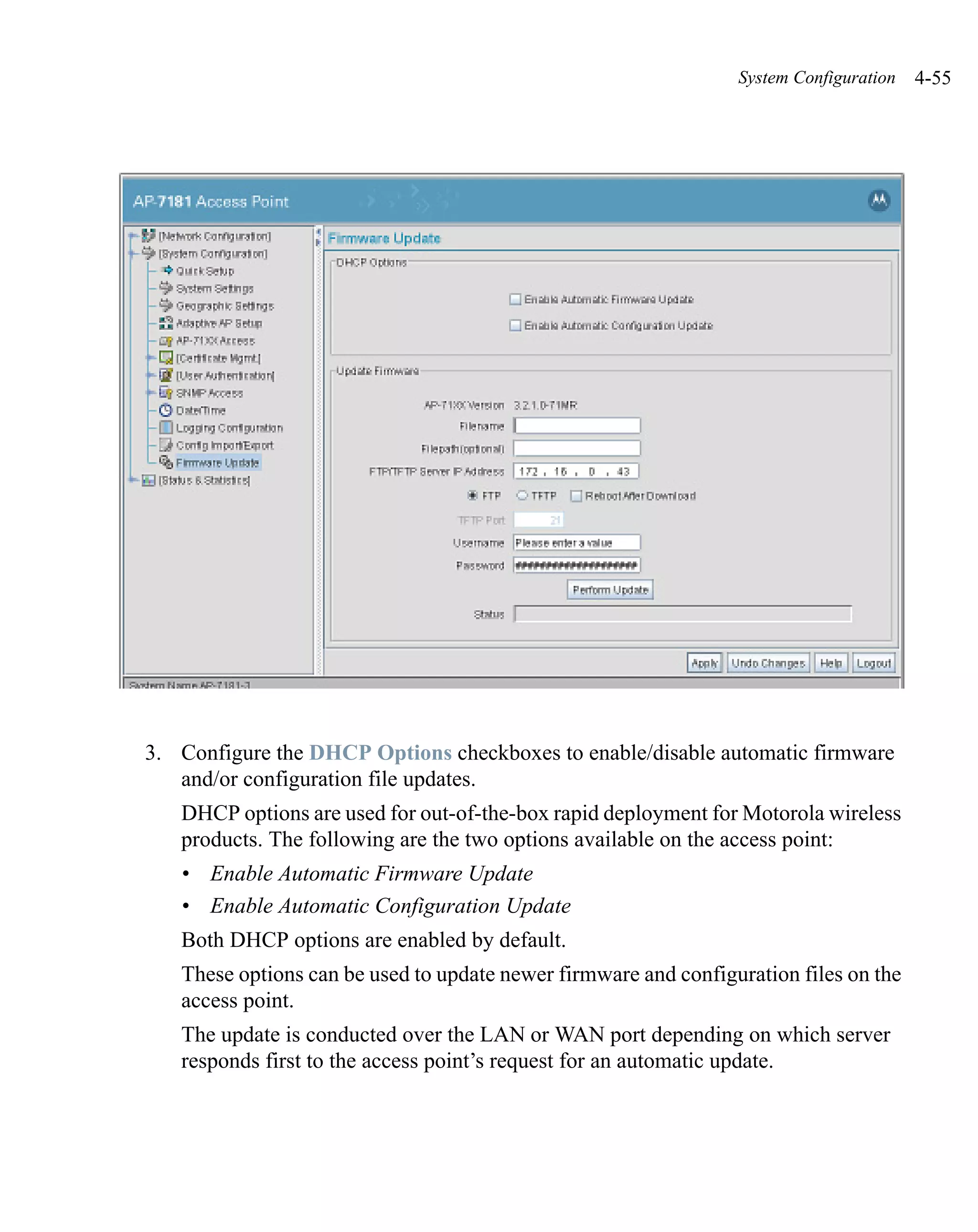 System Configuration   4-55




3. Configure the DHCP Options checkboxes to enable/disable automatic firmware
   and/or configuration file updates.
   DHCP options are used for out-of-the-box rapid deployment for Motorola wireless
   products. The following are the two options available on the access point:
   • Enable Automatic Firmware Update
   • Enable Automatic Configuration Update
   Both DHCP options are enabled by default.
   These options can be used to update newer firmware and configuration files on the
   access point.
   The update is conducted over the LAN or WAN port depending on which server
   responds first to the access point’s request for an automatic update.
 