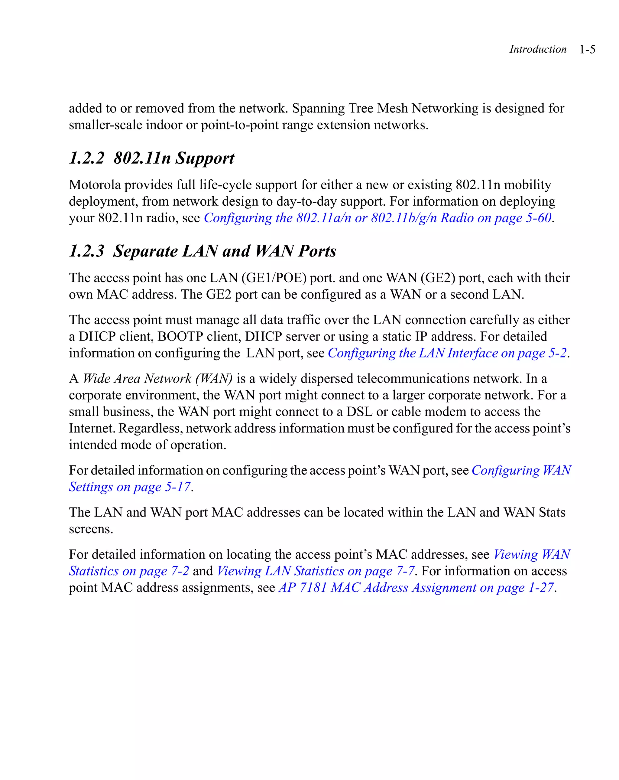 Introduction   1-5



added to or removed from the network. Spanning Tree Mesh Networking is designed for
smaller-scale indoor or point-to-point range extension networks.

1.2.2 802.11n Support
Motorola provides full life-cycle support for either a new or existing 802.11n mobility
deployment, from network design to day-to-day support. For information on deploying
your 802.11n radio, see Configuring the 802.11a/n or 802.11b/g/n Radio on page 5-60.

1.2.3 Separate LAN and WAN Ports
The access point has one LAN (GE1/POE) port. and one WAN (GE2) port, each with their
own MAC address. The GE2 port can be configured as a WAN or a second LAN.
The access point must manage all data traffic over the LAN connection carefully as either
a DHCP client, BOOTP client, DHCP server or using a static IP address. For detailed
information on configuring the LAN port, see Configuring the LAN Interface on page 5-2.
A Wide Area Network (WAN) is a widely dispersed telecommunications network. In a
corporate environment, the WAN port might connect to a larger corporate network. For a
small business, the WAN port might connect to a DSL or cable modem to access the
Internet. Regardless, network address information must be configured for the access point’s
intended mode of operation.
For detailed information on configuring the access point’s WAN port, see Configuring WAN
Settings on page 5-17.
The LAN and WAN port MAC addresses can be located within the LAN and WAN Stats
screens.
For detailed information on locating the access point’s MAC addresses, see Viewing WAN
Statistics on page 7-2 and Viewing LAN Statistics on page 7-7. For information on access
point MAC address assignments, see AP 7181 MAC Address Assignment on page 1-27.
 