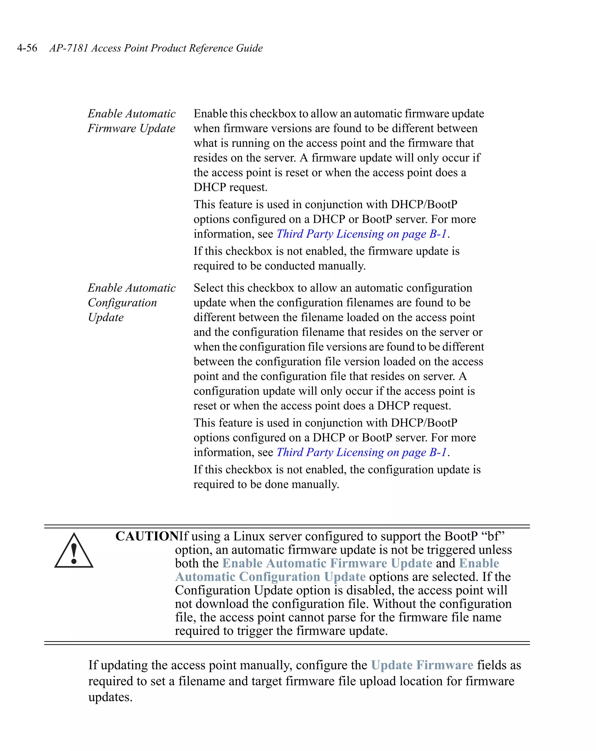 4-56   AP-7181 Access Point Product Reference Guide




              Enable Automatic      Enable this checkbox to allow an automatic firmware update
              Firmware Update       when firmware versions are found to be different between
                                    what is running on the access point and the firmware that
                                    resides on the server. A firmware update will only occur if
                                    the access point is reset or when the access point does a
                                    DHCP request.
                                    This feature is used in conjunction with DHCP/BootP
                                    options configured on a DHCP or BootP server. For more
                                    information, see Third Party Licensing on page B-1.
                                    If this checkbox is not enabled, the firmware update is
                                    required to be conducted manually.
              Enable Automatic      Select this checkbox to allow an automatic configuration
              Configuration         update when the configuration filenames are found to be
              Update                different between the filename loaded on the access point
                                    and the configuration filename that resides on the server or
                                    when the configuration file versions are found to be different
                                    between the configuration file version loaded on the access
                                    point and the configuration file that resides on server. A
                                    configuration update will only occur if the access point is
                                    reset or when the access point does a DHCP request.
                                    This feature is used in conjunction with DHCP/BootP
                                    options configured on a DHCP or BootP server. For more
                                    information, see Third Party Licensing on page B-1.
                                    If this checkbox is not enabled, the configuration update is
                                    required to be done manually.



                    CAUTIONIf using a Linux server configured to support the BootP “bf”
          !                option, an automatic firmware update is not be triggered unless
                           both the Enable Automatic Firmware Update and Enable
                           Automatic Configuration Update options are selected. If the
                           Configuration Update option is disabled, the access point will
                           not download the configuration file. Without the configuration
                           file, the access point cannot parse for the firmware file name
                           required to trigger the firmware update.

               If updating the access point manually, configure the Update Firmware fields as
               required to set a filename and target firmware file upload location for firmware
               updates.
 