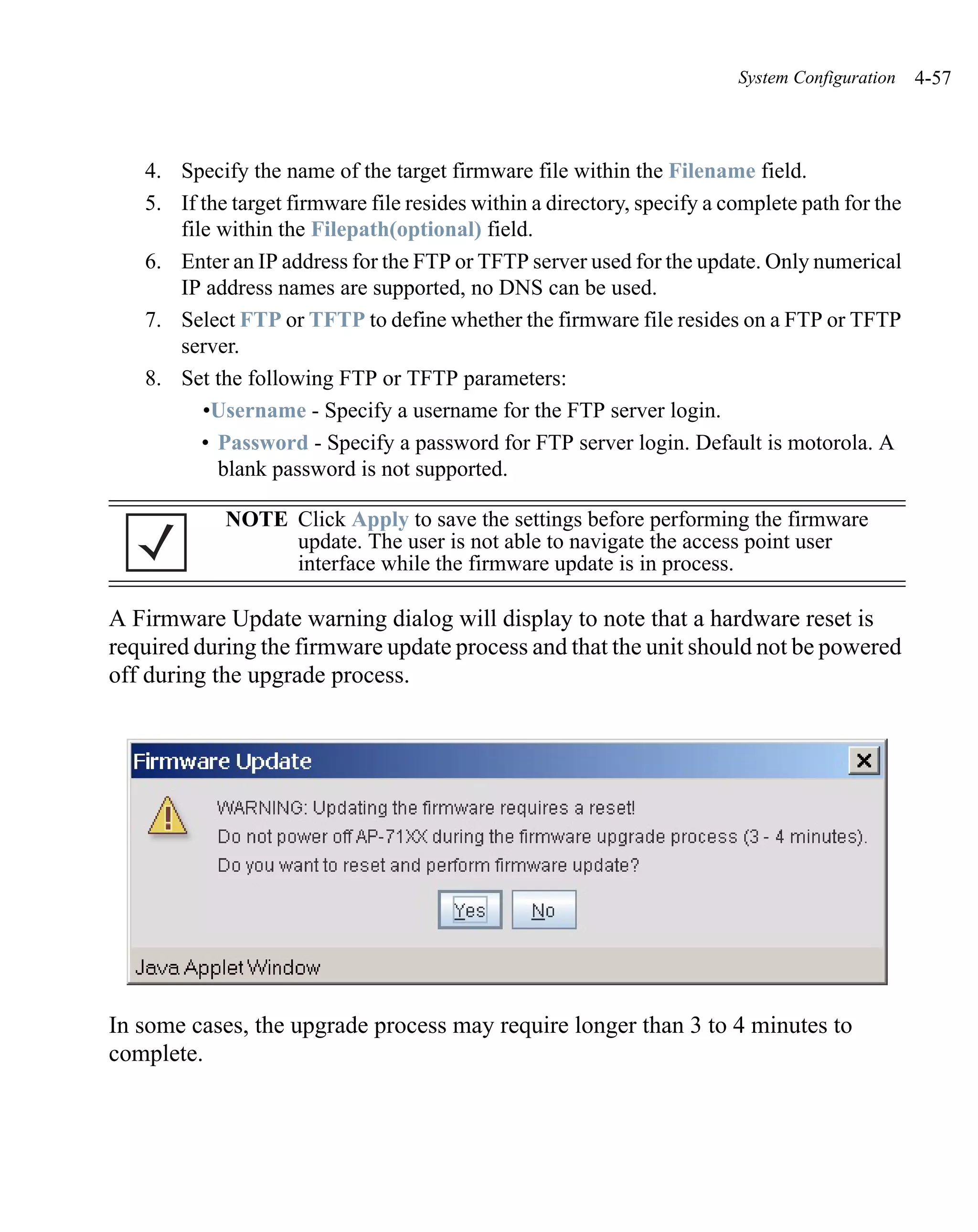 System Configuration   4-57



   4. Specify the name of the target firmware file within the Filename field.
   5. If the target firmware file resides within a directory, specify a complete path for the
      file within the Filepath(optional) field.
   6. Enter an IP address for the FTP or TFTP server used for the update. Only numerical
      IP address names are supported, no DNS can be used.
   7. Select FTP or TFTP to define whether the firmware file resides on a FTP or TFTP
      server.
   8. Set the following FTP or TFTP parameters:
         •Username - Specify a username for the FTP server login.
         • Password - Specify a password for FTP server login. Default is motorola. A
           blank password is not supported.

            NOTE Click Apply to save the settings before performing the firmware
                 update. The user is not able to navigate the access point user
                 interface while the firmware update is in process.

A Firmware Update warning dialog will display to note that a hardware reset is
required during the firmware update process and that the unit should not be powered
off during the upgrade process.




In some cases, the upgrade process may require longer than 3 to 4 minutes to
complete.
 