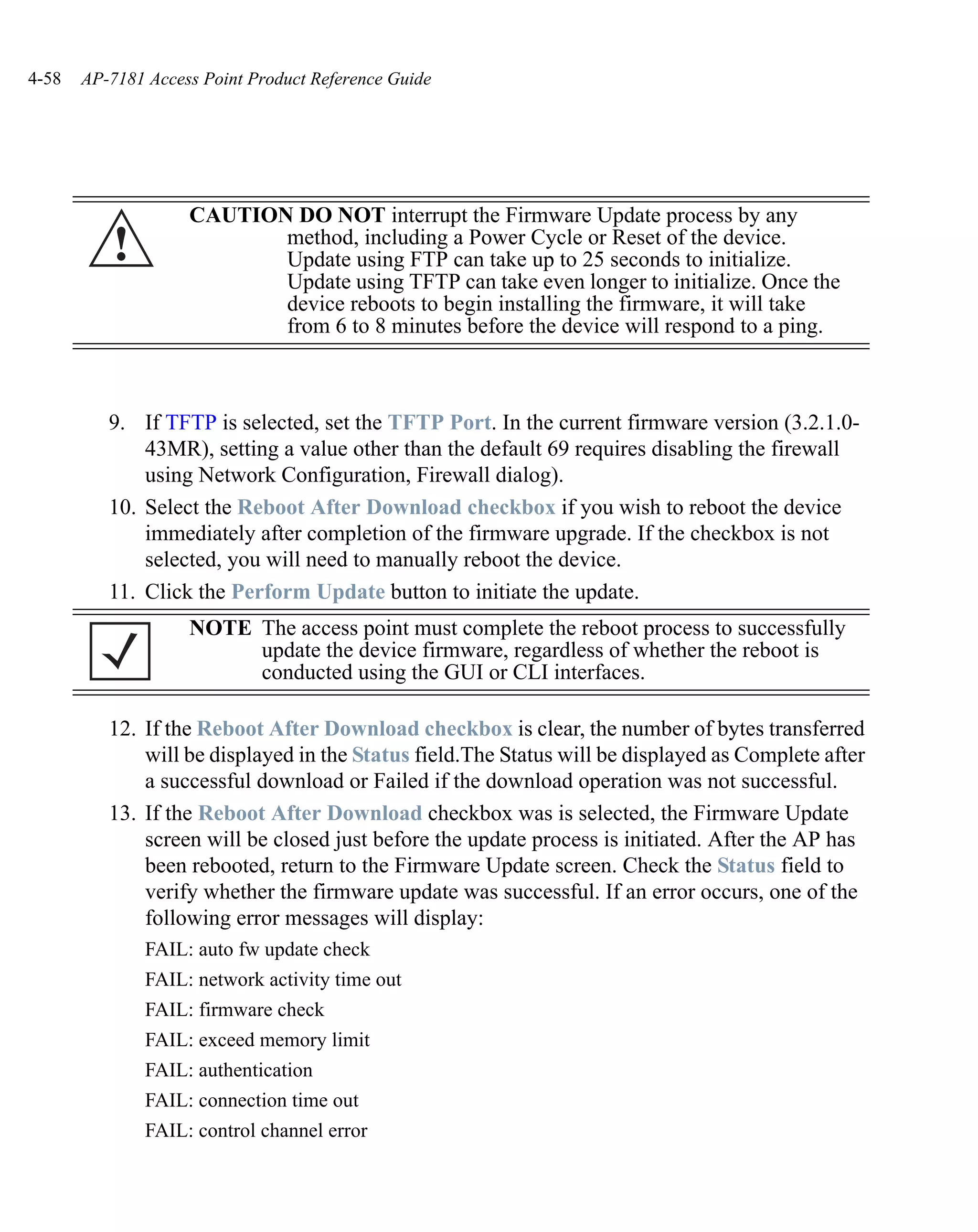 4-58   AP-7181 Access Point Product Reference Guide




                    CAUTION DO NOT interrupt the Firmware Update process by any
          !                method, including a Power Cycle or Reset of the device.
                           Update using FTP can take up to 25 seconds to initialize.
                           Update using TFTP can take even longer to initialize. Once the
                           device reboots to begin installing the firmware, it will take
                           from 6 to 8 minutes before the device will respond to a ping.



          9. If TFTP is selected, set the TFTP Port. In the current firmware version (3.2.1.0-
              43MR), setting a value other than the default 69 requires disabling the firewall
              using Network Configuration, Firewall dialog).
          10. Select the Reboot After Download checkbox if you wish to reboot the device
              immediately after completion of the firmware upgrade. If the checkbox is not
              selected, you will need to manually reboot the device.
          11. Click the Perform Update button to initiate the update.
                    NOTE The access point must complete the reboot process to successfully
                         update the device firmware, regardless of whether the reboot is
                         conducted using the GUI or CLI interfaces.

          12. If the Reboot After Download checkbox is clear, the number of bytes transferred
              will be displayed in the Status field.The Status will be displayed as Complete after
              a successful download or Failed if the download operation was not successful.
          13. If the Reboot After Download checkbox was is selected, the Firmware Update
              screen will be closed just before the update process is initiated. After the AP has
              been rebooted, return to the Firmware Update screen. Check the Status field to
              verify whether the firmware update was successful. If an error occurs, one of the
              following error messages will display:
               FAIL: auto fw update check
               FAIL: network activity time out
               FAIL: firmware check
               FAIL: exceed memory limit
               FAIL: authentication
               FAIL: connection time out
               FAIL: control channel error
 