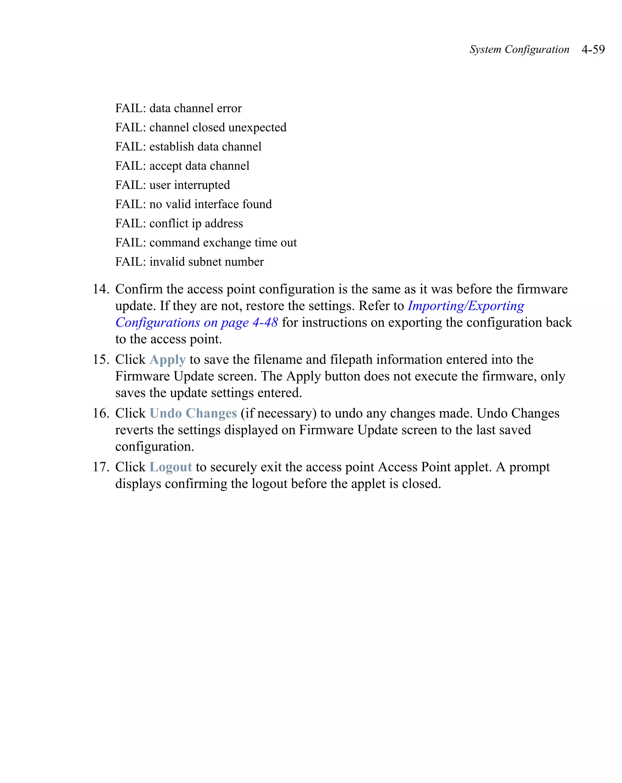 System Configuration   4-59



    FAIL: data channel error
    FAIL: channel closed unexpected
    FAIL: establish data channel
    FAIL: accept data channel
    FAIL: user interrupted
    FAIL: no valid interface found
    FAIL: conflict ip address
    FAIL: command exchange time out
    FAIL: invalid subnet number

14. Confirm the access point configuration is the same as it was before the firmware
    update. If they are not, restore the settings. Refer to Importing/Exporting
    Configurations on page 4-48 for instructions on exporting the configuration back
    to the access point.
15. Click Apply to save the filename and filepath information entered into the
    Firmware Update screen. The Apply button does not execute the firmware, only
    saves the update settings entered.
16. Click Undo Changes (if necessary) to undo any changes made. Undo Changes
    reverts the settings displayed on Firmware Update screen to the last saved
    configuration.
17. Click Logout to securely exit the access point Access Point applet. A prompt
    displays confirming the logout before the applet is closed.
 