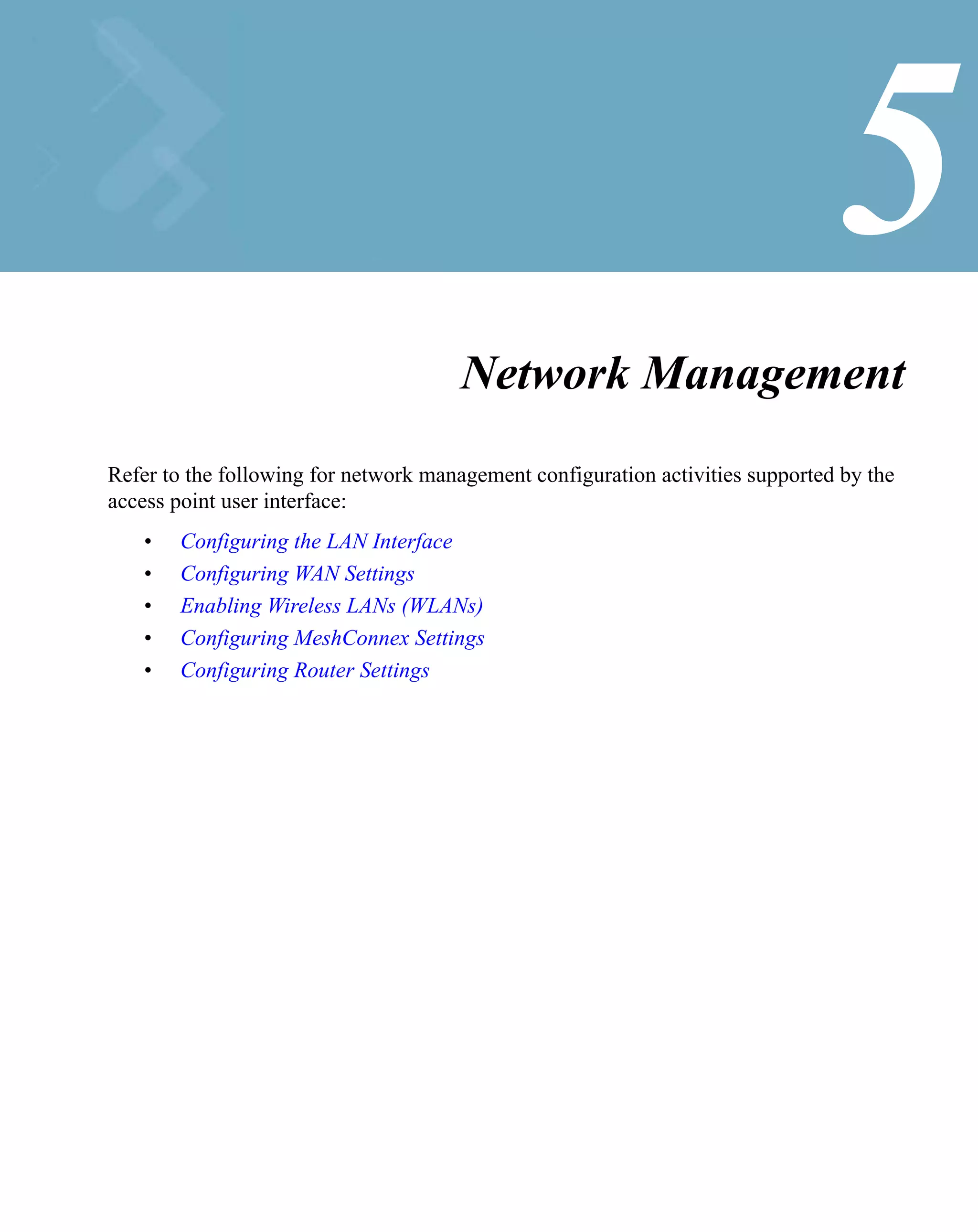 5
                                       Network Management
Refer to the following for network management configuration activities supported by the
access point user interface:
    •   Configuring the LAN Interface
    •   Configuring WAN Settings
    •   Enabling Wireless LANs (WLANs)
    •   Configuring MeshConnex Settings
    •   Configuring Router Settings
 