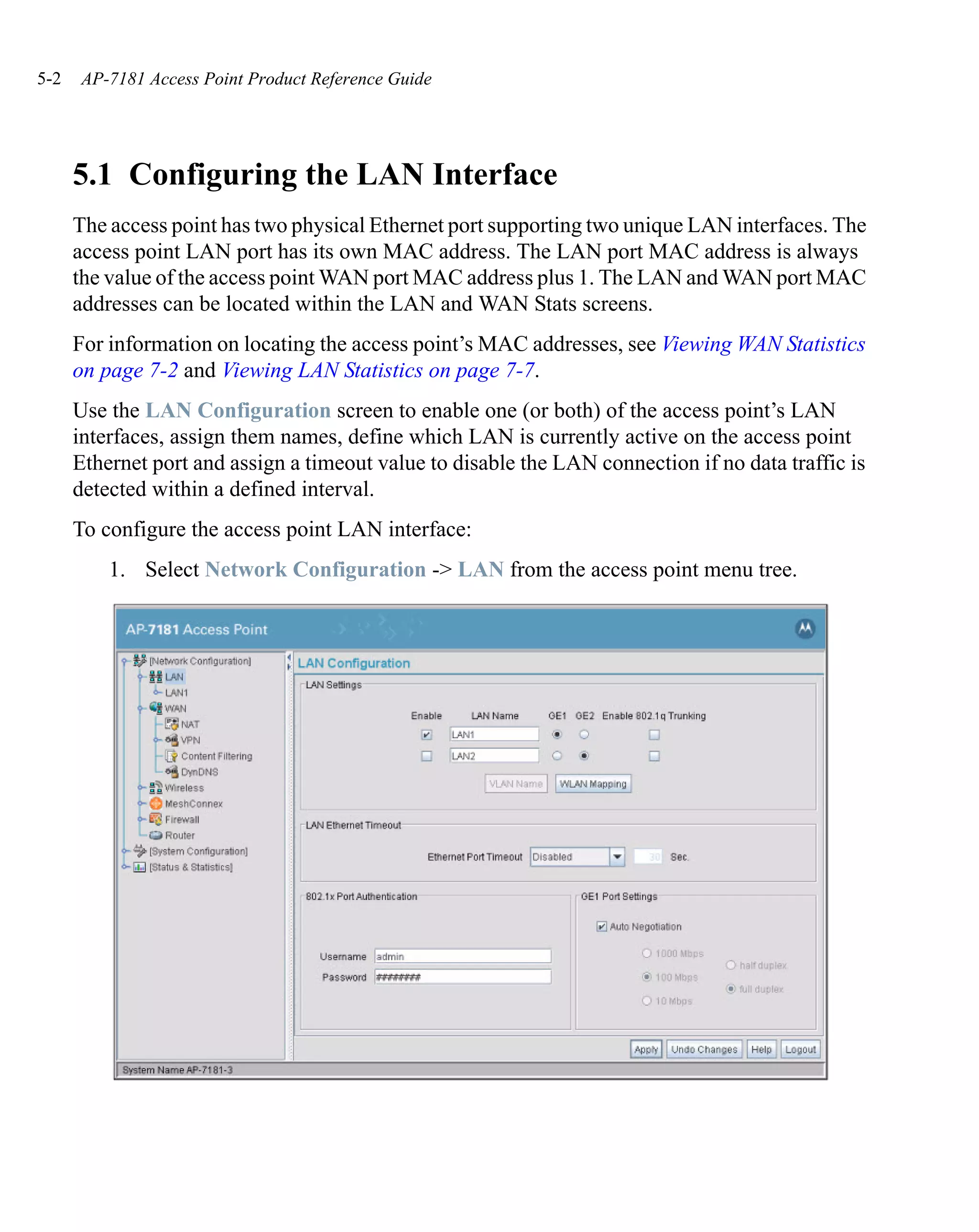 5-2   AP-7181 Access Point Product Reference Guide




      5.1 Configuring the LAN Interface
      The access point has two physical Ethernet port supporting two unique LAN interfaces. The
      access point LAN port has its own MAC address. The LAN port MAC address is always
      the value of the access point WAN port MAC address plus 1. The LAN and WAN port MAC
      addresses can be located within the LAN and WAN Stats screens.
      For information on locating the access point’s MAC addresses, see Viewing WAN Statistics
      on page 7-2 and Viewing LAN Statistics on page 7-7.
      Use the LAN Configuration screen to enable one (or both) of the access point’s LAN
      interfaces, assign them names, define which LAN is currently active on the access point
      Ethernet port and assign a timeout value to disable the LAN connection if no data traffic is
      detected within a defined interval.
      To configure the access point LAN interface:
          1. Select Network Configuration -> LAN from the access point menu tree.
 
