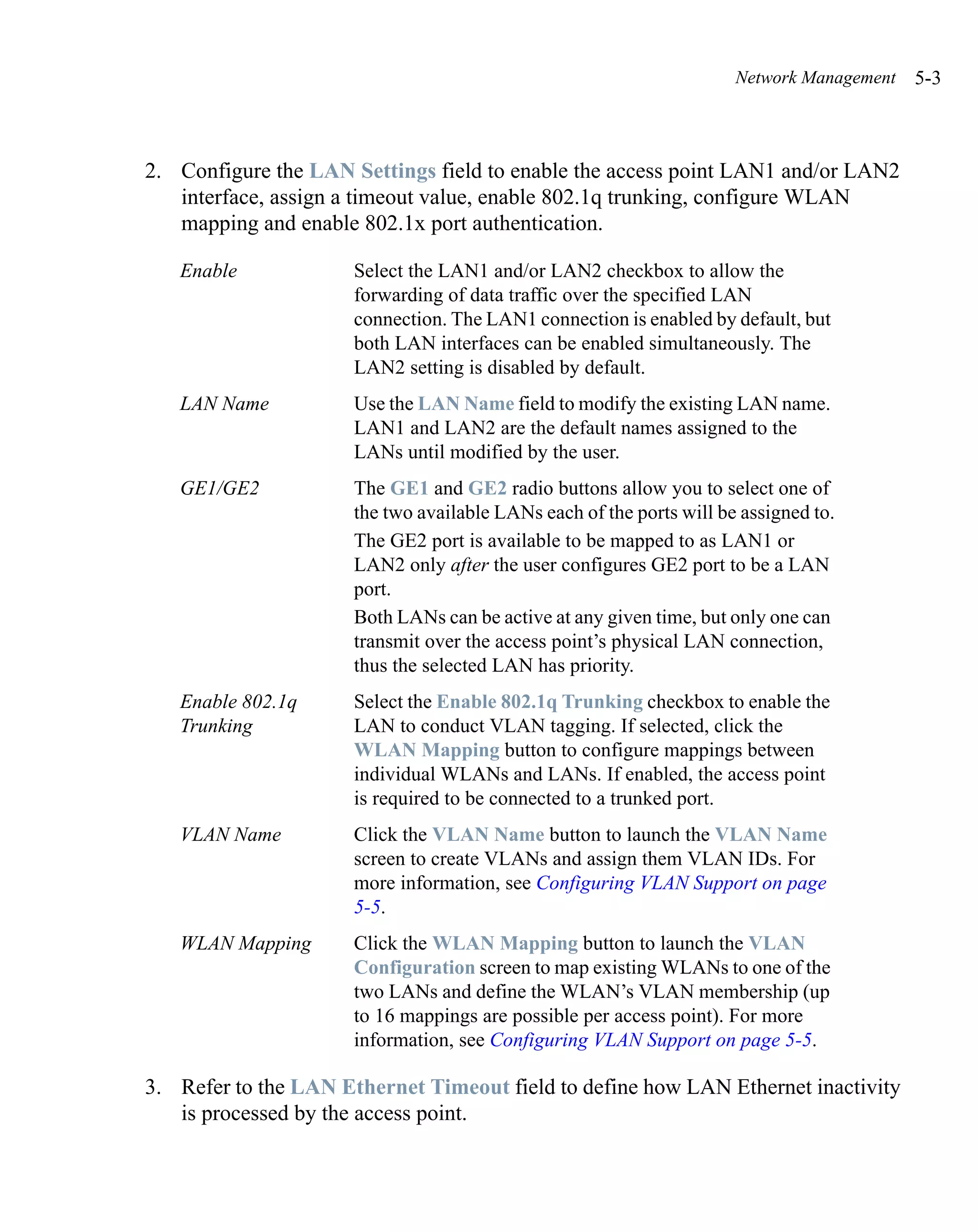 Network Management   5-3



2. Configure the LAN Settings field to enable the access point LAN1 and/or LAN2
   interface, assign a timeout value, enable 802.1q trunking, configure WLAN
   mapping and enable 802.1x port authentication.

   Enable             Select the LAN1 and/or LAN2 checkbox to allow the
                      forwarding of data traffic over the specified LAN
                      connection. The LAN1 connection is enabled by default, but
                      both LAN interfaces can be enabled simultaneously. The
                      LAN2 setting is disabled by default.
   LAN Name           Use the LAN Name field to modify the existing LAN name.
                      LAN1 and LAN2 are the default names assigned to the
                      LANs until modified by the user.
   GE1/GE2            The GE1 and GE2 radio buttons allow you to select one of
                      the two available LANs each of the ports will be assigned to.
                      The GE2 port is available to be mapped to as LAN1 or
                      LAN2 only after the user configures GE2 port to be a LAN
                      port.
                      Both LANs can be active at any given time, but only one can
                      transmit over the access point’s physical LAN connection,
                      thus the selected LAN has priority.
   Enable 802.1q      Select the Enable 802.1q Trunking checkbox to enable the
   Trunking           LAN to conduct VLAN tagging. If selected, click the
                      WLAN Mapping button to configure mappings between
                      individual WLANs and LANs. If enabled, the access point
                      is required to be connected to a trunked port.
   VLAN Name          Click the VLAN Name button to launch the VLAN Name
                      screen to create VLANs and assign them VLAN IDs. For
                      more information, see Configuring VLAN Support on page
                      5-5.
   WLAN Mapping       Click the WLAN Mapping button to launch the VLAN
                      Configuration screen to map existing WLANs to one of the
                      two LANs and define the WLAN’s VLAN membership (up
                      to 16 mappings are possible per access point). For more
                      information, see Configuring VLAN Support on page 5-5.

3. Refer to the LAN Ethernet Timeout field to define how LAN Ethernet inactivity
   is processed by the access point.
 