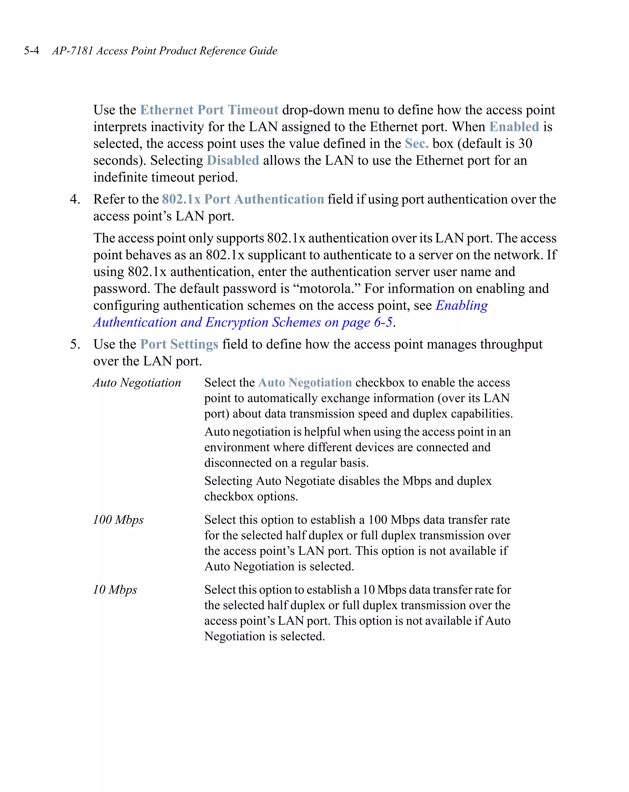 5-4   AP-7181 Access Point Product Reference Guide




              Use the Ethernet Port Timeout drop-down menu to define how the access point
              interprets inactivity for the LAN assigned to the Ethernet port. When Enabled is
              selected, the access point uses the value defined in the Sec. box (default is 30
              seconds). Selecting Disabled allows the LAN to use the Ethernet port for an
              indefinite timeout period.
         4. Refer to the 802.1x Port Authentication field if using port authentication over the
            access point’s LAN port.
              The access point only supports 802.1x authentication over its LAN port. The access
              point behaves as an 802.1x supplicant to authenticate to a server on the network. If
              using 802.1x authentication, enter the authentication server user name and
              password. The default password is “motorola.” For information on enabling and
              configuring authentication schemes on the access point, see Enabling
              Authentication and Encryption Schemes on page 6-5.
         5. Use the Port Settings field to define how the access point manages throughput
            over the LAN port.
             Auto Negotiation      Select the Auto Negotiation checkbox to enable the access
                                   point to automatically exchange information (over its LAN
                                   port) about data transmission speed and duplex capabilities.
                                   Auto negotiation is helpful when using the access point in an
                                   environment where different devices are connected and
                                   disconnected on a regular basis.
                                   Selecting Auto Negotiate disables the Mbps and duplex
                                   checkbox options.
             100 Mbps              Select this option to establish a 100 Mbps data transfer rate
                                   for the selected half duplex or full duplex transmission over
                                   the access point’s LAN port. This option is not available if
                                   Auto Negotiation is selected.
             10 Mbps               Select this option to establish a 10 Mbps data transfer rate for
                                   the selected half duplex or full duplex transmission over the
                                   access point’s LAN port. This option is not available if Auto
                                   Negotiation is selected.
 