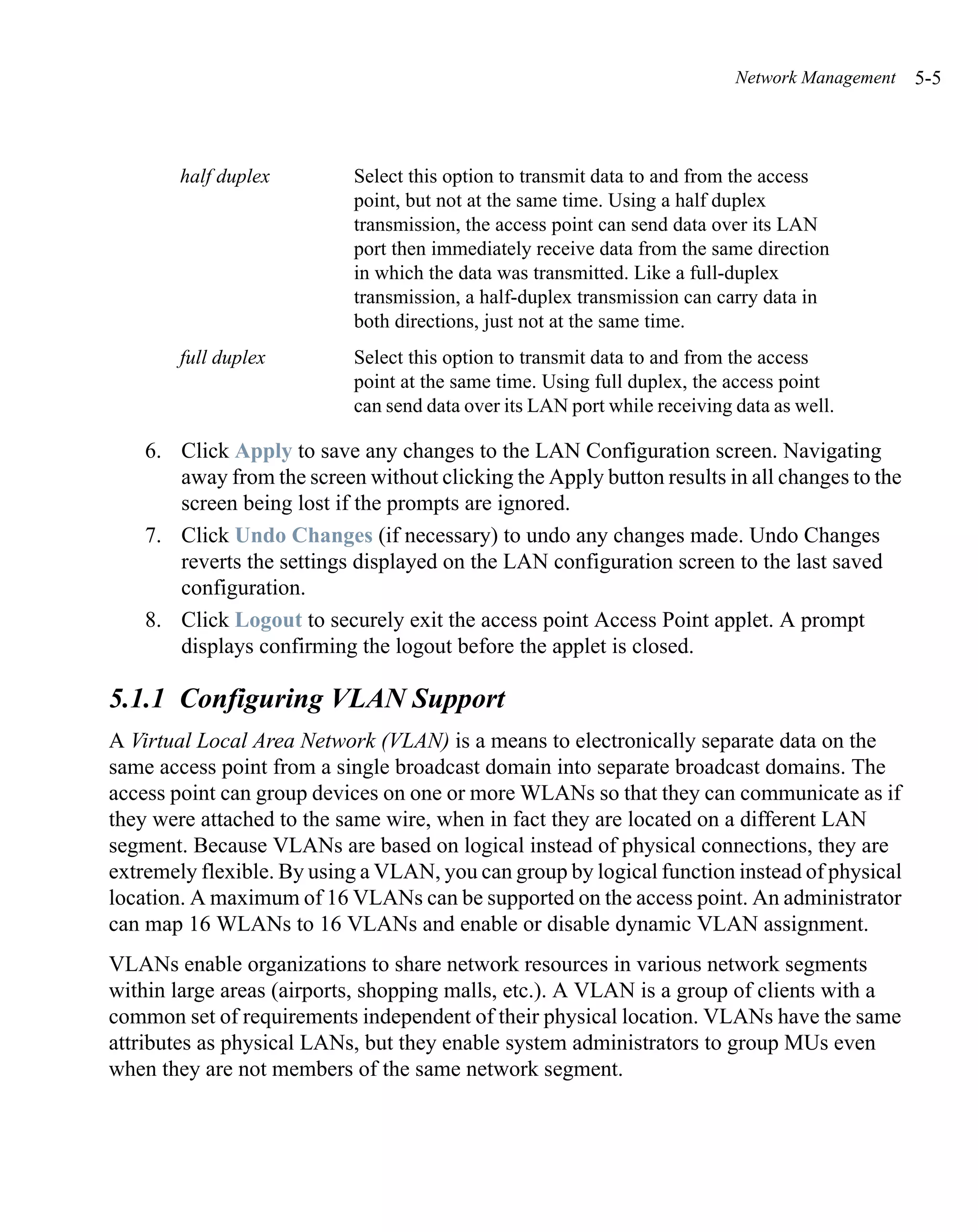 Network Management   5-5



        half duplex         Select this option to transmit data to and from the access
                            point, but not at the same time. Using a half duplex
                            transmission, the access point can send data over its LAN
                            port then immediately receive data from the same direction
                            in which the data was transmitted. Like a full-duplex
                            transmission, a half-duplex transmission can carry data in
                            both directions, just not at the same time.
        full duplex         Select this option to transmit data to and from the access
                            point at the same time. Using full duplex, the access point
                            can send data over its LAN port while receiving data as well.

    6. Click Apply to save any changes to the LAN Configuration screen. Navigating
       away from the screen without clicking the Apply button results in all changes to the
       screen being lost if the prompts are ignored.
    7. Click Undo Changes (if necessary) to undo any changes made. Undo Changes
       reverts the settings displayed on the LAN configuration screen to the last saved
       configuration.
    8. Click Logout to securely exit the access point Access Point applet. A prompt
       displays confirming the logout before the applet is closed.

5.1.1 Configuring VLAN Support
A Virtual Local Area Network (VLAN) is a means to electronically separate data on the
same access point from a single broadcast domain into separate broadcast domains. The
access point can group devices on one or more WLANs so that they can communicate as if
they were attached to the same wire, when in fact they are located on a different LAN
segment. Because VLANs are based on logical instead of physical connections, they are
extremely flexible. By using a VLAN, you can group by logical function instead of physical
location. A maximum of 16 VLANs can be supported on the access point. An administrator
can map 16 WLANs to 16 VLANs and enable or disable dynamic VLAN assignment.
VLANs enable organizations to share network resources in various network segments
within large areas (airports, shopping malls, etc.). A VLAN is a group of clients with a
common set of requirements independent of their physical location. VLANs have the same
attributes as physical LANs, but they enable system administrators to group MUs even
when they are not members of the same network segment.
 