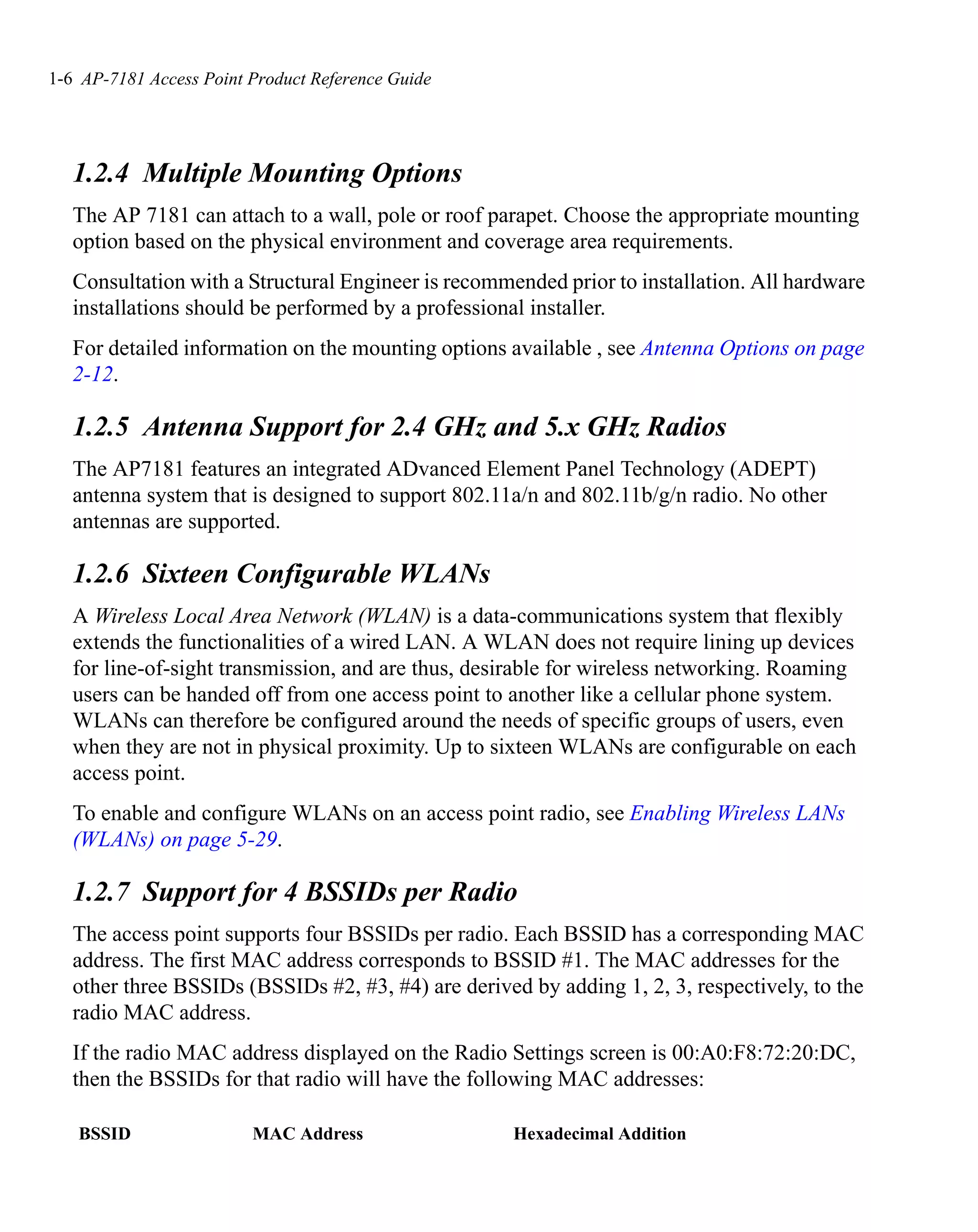 1-6 AP-7181 Access Point Product Reference Guide




   1.2.4 Multiple Mounting Options
   The AP 7181 can attach to a wall, pole or roof parapet. Choose the appropriate mounting
   option based on the physical environment and coverage area requirements.
   Consultation with a Structural Engineer is recommended prior to installation. All hardware
   installations should be performed by a professional installer.
   For detailed information on the mounting options available , see Antenna Options on page
   2-12.

   1.2.5 Antenna Support for 2.4 GHz and 5.x GHz Radios
   The AP7181 features an integrated ADvanced Element Panel Technology (ADEPT)
   antenna system that is designed to support 802.11a/n and 802.11b/g/n radio. No other
   antennas are supported.

   1.2.6 Sixteen Configurable WLANs
   A Wireless Local Area Network (WLAN) is a data-communications system that flexibly
   extends the functionalities of a wired LAN. A WLAN does not require lining up devices
   for line-of-sight transmission, and are thus, desirable for wireless networking. Roaming
   users can be handed off from one access point to another like a cellular phone system.
   WLANs can therefore be configured around the needs of specific groups of users, even
   when they are not in physical proximity. Up to sixteen WLANs are configurable on each
   access point.
   To enable and configure WLANs on an access point radio, see Enabling Wireless LANs
   (WLANs) on page 5-29.

   1.2.7 Support for 4 BSSIDs per Radio
   The access point supports four BSSIDs per radio. Each BSSID has a corresponding MAC
   address. The first MAC address corresponds to BSSID #1. The MAC addresses for the
   other three BSSIDs (BSSIDs #2, #3, #4) are derived by adding 1, 2, 3, respectively, to the
   radio MAC address.
   If the radio MAC address displayed on the Radio Settings screen is 00:A0:F8:72:20:DC,
   then the BSSIDs for that radio will have the following MAC addresses:

   BSSID                 MAC Address                 Hexadecimal Addition
 
