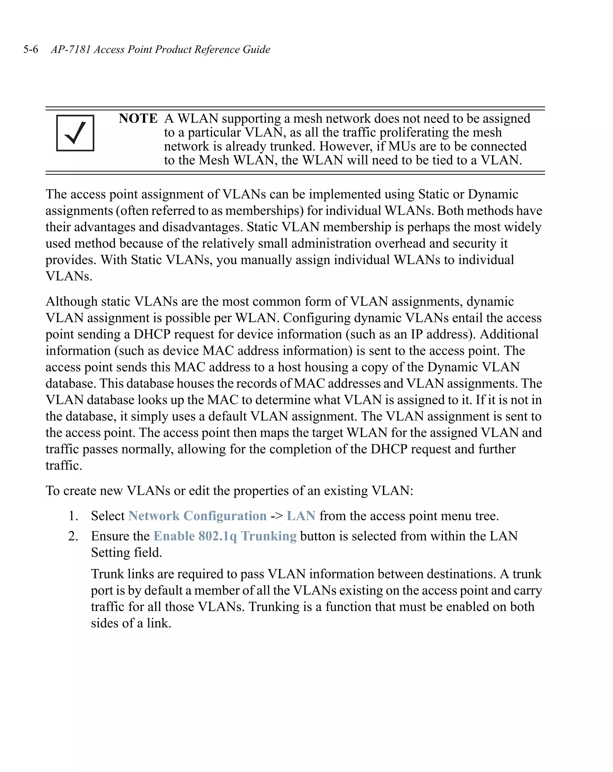 5-6   AP-7181 Access Point Product Reference Guide




                   NOTE A WLAN supporting a mesh network does not need to be assigned
                        to a particular VLAN, as all the traffic proliferating the mesh
                        network is already trunked. However, if MUs are to be connected
                        to the Mesh WLAN, the WLAN will need to be tied to a VLAN.

      The access point assignment of VLANs can be implemented using Static or Dynamic
      assignments (often referred to as memberships) for individual WLANs. Both methods have
      their advantages and disadvantages. Static VLAN membership is perhaps the most widely
      used method because of the relatively small administration overhead and security it
      provides. With Static VLANs, you manually assign individual WLANs to individual
      VLANs.
      Although static VLANs are the most common form of VLAN assignments, dynamic
      VLAN assignment is possible per WLAN. Configuring dynamic VLANs entail the access
      point sending a DHCP request for device information (such as an IP address). Additional
      information (such as device MAC address information) is sent to the access point. The
      access point sends this MAC address to a host housing a copy of the Dynamic VLAN
      database. This database houses the records of MAC addresses and VLAN assignments. The
      VLAN database looks up the MAC to determine what VLAN is assigned to it. If it is not in
      the database, it simply uses a default VLAN assignment. The VLAN assignment is sent to
      the access point. The access point then maps the target WLAN for the assigned VLAN and
      traffic passes normally, allowing for the completion of the DHCP request and further
      traffic.
      To create new VLANs or edit the properties of an existing VLAN:
          1. Select Network Configuration -> LAN from the access point menu tree.
          2. Ensure the Enable 802.1q Trunking button is selected from within the LAN
             Setting field.
              Trunk links are required to pass VLAN information between destinations. A trunk
              port is by default a member of all the VLANs existing on the access point and carry
              traffic for all those VLANs. Trunking is a function that must be enabled on both
              sides of a link.
 