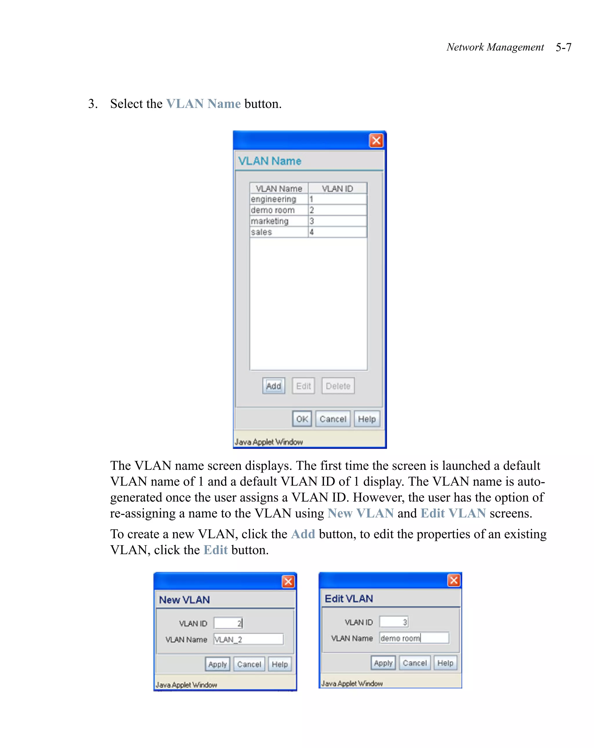 Network Management    5-7



3. Select the VLAN Name button.




   The VLAN name screen displays. The first time the screen is launched a default
   VLAN name of 1 and a default VLAN ID of 1 display. The VLAN name is auto-
   generated once the user assigns a VLAN ID. However, the user has the option of
   re-assigning a name to the VLAN using New VLAN and Edit VLAN screens.
   To create a new VLAN, click the Add button, to edit the properties of an existing
   VLAN, click the Edit button.
 