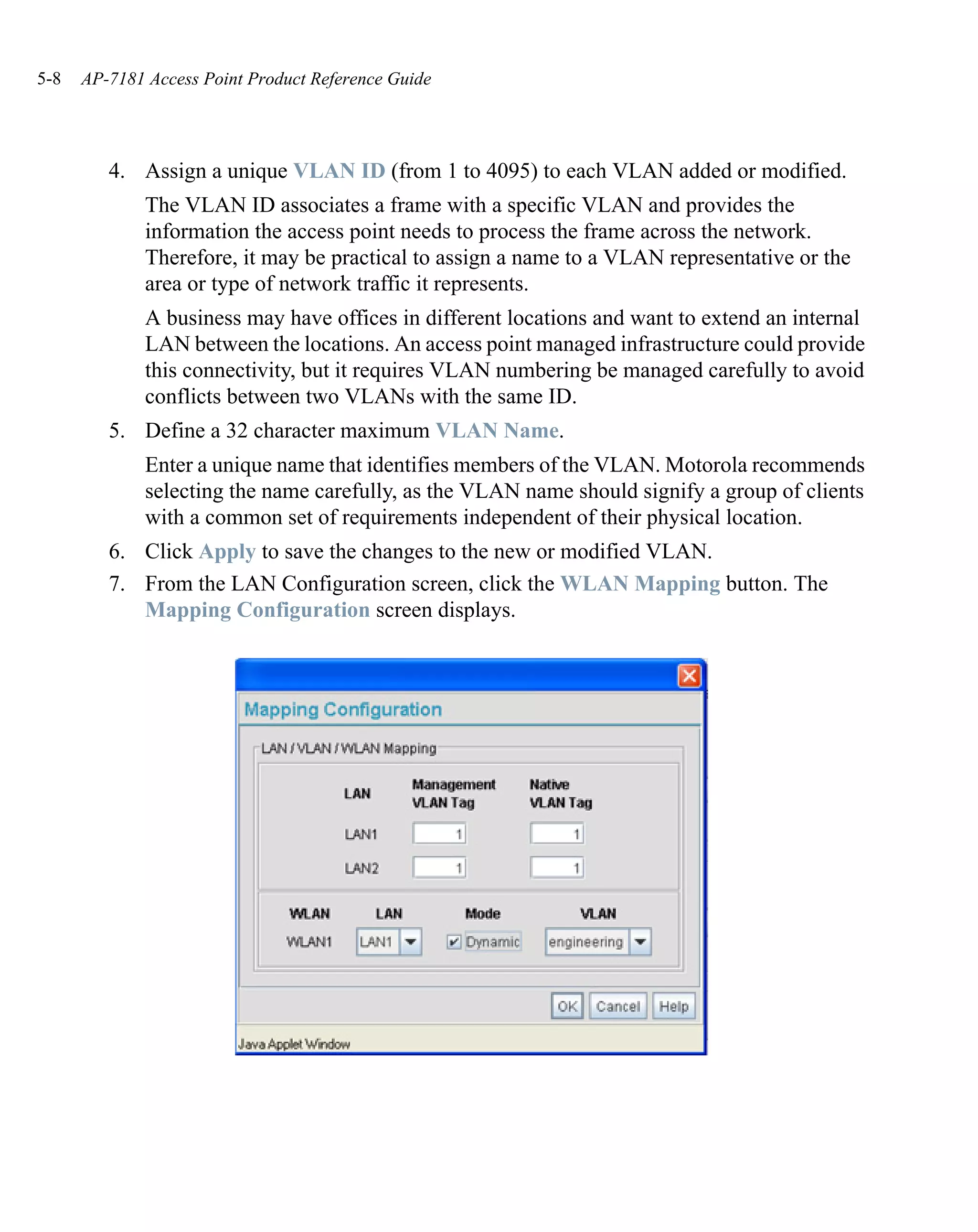 5-8   AP-7181 Access Point Product Reference Guide




         4. Assign a unique VLAN ID (from 1 to 4095) to each VLAN added or modified.
              The VLAN ID associates a frame with a specific VLAN and provides the
              information the access point needs to process the frame across the network.
              Therefore, it may be practical to assign a name to a VLAN representative or the
              area or type of network traffic it represents.
              A business may have offices in different locations and want to extend an internal
              LAN between the locations. An access point managed infrastructure could provide
              this connectivity, but it requires VLAN numbering be managed carefully to avoid
              conflicts between two VLANs with the same ID.
         5. Define a 32 character maximum VLAN Name.
              Enter a unique name that identifies members of the VLAN. Motorola recommends
              selecting the name carefully, as the VLAN name should signify a group of clients
              with a common set of requirements independent of their physical location.
         6. Click Apply to save the changes to the new or modified VLAN.
         7. From the LAN Configuration screen, click the WLAN Mapping button. The
            Mapping Configuration screen displays.
 