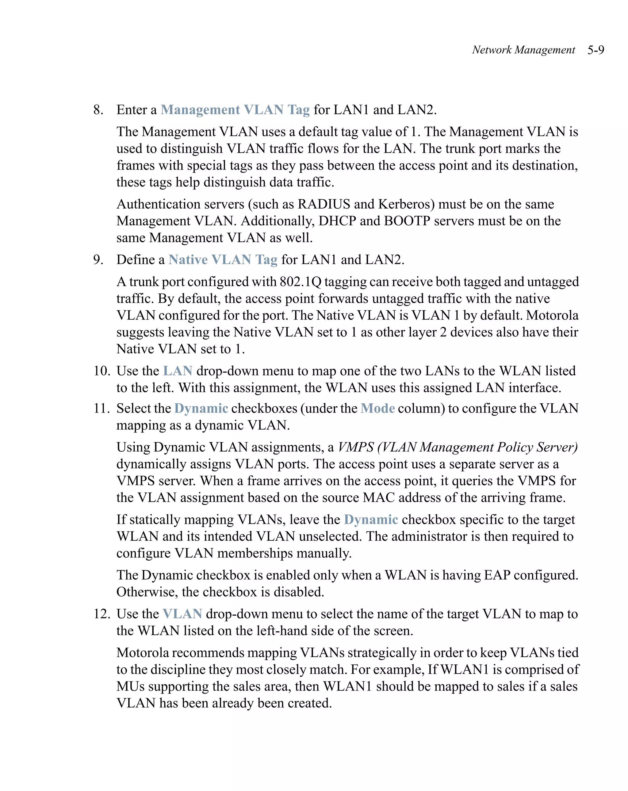 Network Management     5-9



8. Enter a Management VLAN Tag for LAN1 and LAN2.
   The Management VLAN uses a default tag value of 1. The Management VLAN is
   used to distinguish VLAN traffic flows for the LAN. The trunk port marks the
   frames with special tags as they pass between the access point and its destination,
   these tags help distinguish data traffic.
   Authentication servers (such as RADIUS and Kerberos) must be on the same
   Management VLAN. Additionally, DHCP and BOOTP servers must be on the
   same Management VLAN as well.
9. Define a Native VLAN Tag for LAN1 and LAN2.
   A trunk port configured with 802.1Q tagging can receive both tagged and untagged
   traffic. By default, the access point forwards untagged traffic with the native
   VLAN configured for the port. The Native VLAN is VLAN 1 by default. Motorola
   suggests leaving the Native VLAN set to 1 as other layer 2 devices also have their
   Native VLAN set to 1.
10. Use the LAN drop-down menu to map one of the two LANs to the WLAN listed
    to the left. With this assignment, the WLAN uses this assigned LAN interface.
11. Select the Dynamic checkboxes (under the Mode column) to configure the VLAN
    mapping as a dynamic VLAN.
   Using Dynamic VLAN assignments, a VMPS (VLAN Management Policy Server)
   dynamically assigns VLAN ports. The access point uses a separate server as a
   VMPS server. When a frame arrives on the access point, it queries the VMPS for
   the VLAN assignment based on the source MAC address of the arriving frame.
   If statically mapping VLANs, leave the Dynamic checkbox specific to the target
   WLAN and its intended VLAN unselected. The administrator is then required to
   configure VLAN memberships manually.
   The Dynamic checkbox is enabled only when a WLAN is having EAP configured.
   Otherwise, the checkbox is disabled.
12. Use the VLAN drop-down menu to select the name of the target VLAN to map to
    the WLAN listed on the left-hand side of the screen.
   Motorola recommends mapping VLANs strategically in order to keep VLANs tied
   to the discipline they most closely match. For example, If WLAN1 is comprised of
   MUs supporting the sales area, then WLAN1 should be mapped to sales if a sales
   VLAN has been already been created.
 
