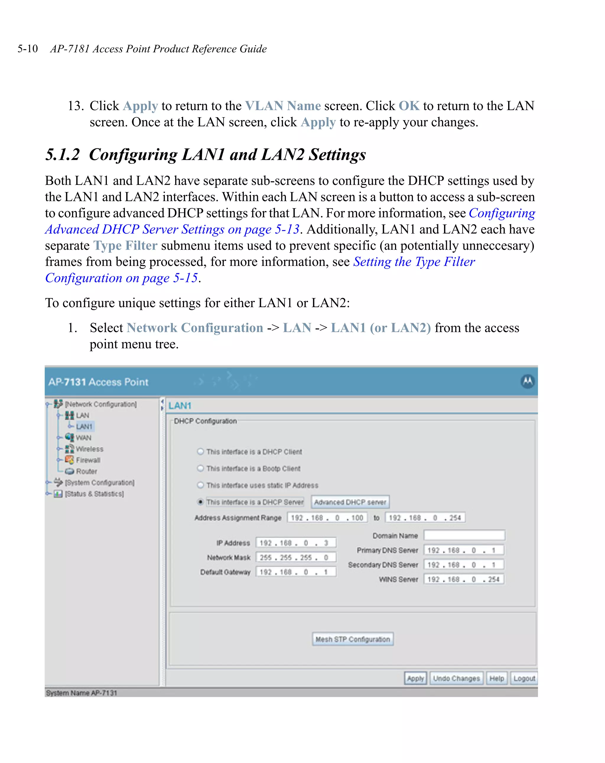 5-10   AP-7181 Access Point Product Reference Guide




           13. Click Apply to return to the VLAN Name screen. Click OK to return to the LAN
               screen. Once at the LAN screen, click Apply to re-apply your changes.

       5.1.2 Configuring LAN1 and LAN2 Settings
       Both LAN1 and LAN2 have separate sub-screens to configure the DHCP settings used by
       the LAN1 and LAN2 interfaces. Within each LAN screen is a button to access a sub-screen
       to configure advanced DHCP settings for that LAN. For more information, see Configuring
       Advanced DHCP Server Settings on page 5-13. Additionally, LAN1 and LAN2 each have
       separate Type Filter submenu items used to prevent specific (an potentially unneccesary)
       frames from being processed, for more information, see Setting the Type Filter
       Configuration on page 5-15.
       To configure unique settings for either LAN1 or LAN2:
           1. Select Network Configuration -> LAN -> LAN1 (or LAN2) from the access
              point menu tree.
 