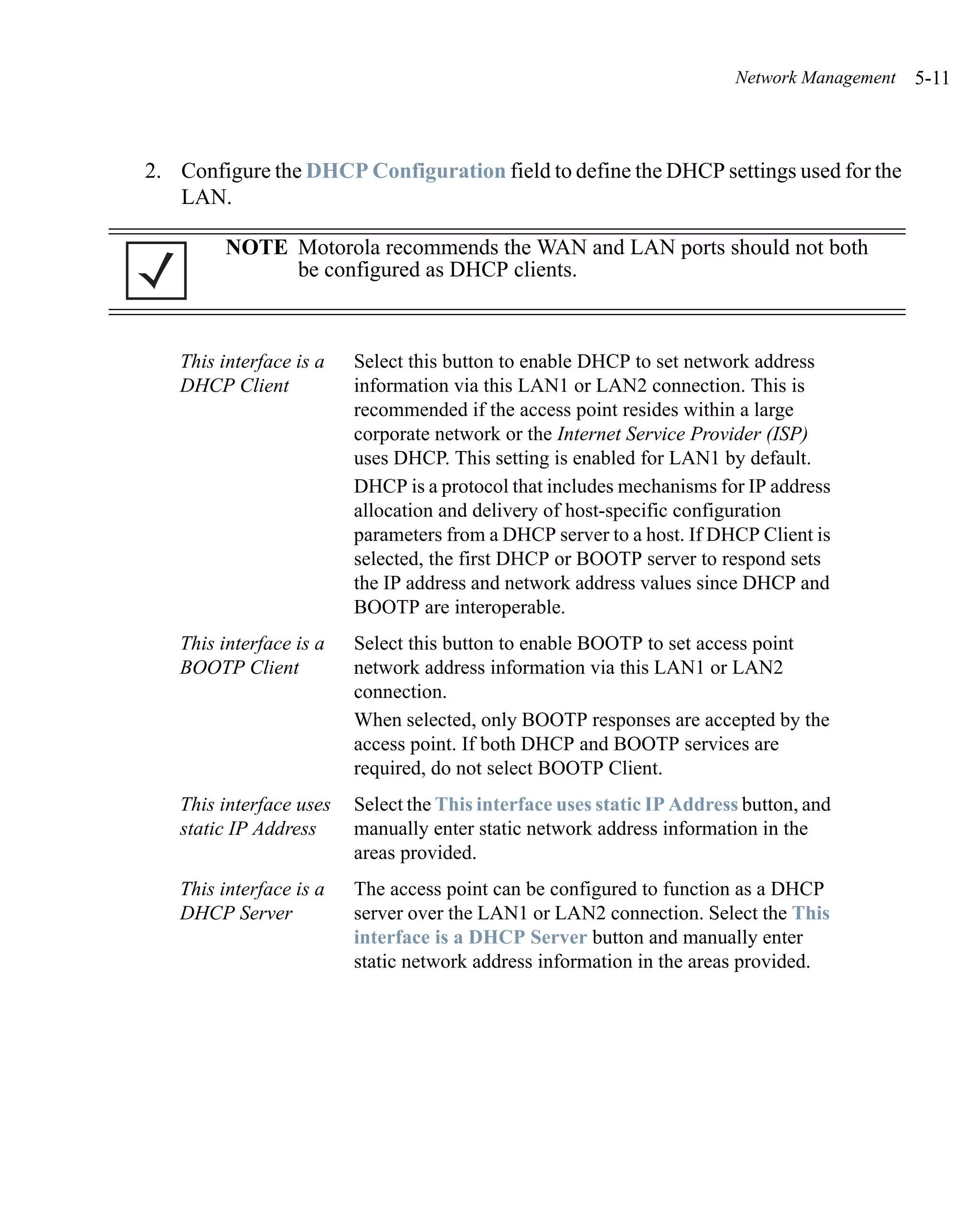 Network Management   5-11



2. Configure the DHCP Configuration field to define the DHCP settings used for the
   LAN.

        NOTE Motorola recommends the WAN and LAN ports should not both
             be configured as DHCP clients.



   This interface is a   Select this button to enable DHCP to set network address
   DHCP Client           information via this LAN1 or LAN2 connection. This is
                         recommended if the access point resides within a large
                         corporate network or the Internet Service Provider (ISP)
                         uses DHCP. This setting is enabled for LAN1 by default.
                         DHCP is a protocol that includes mechanisms for IP address
                         allocation and delivery of host-specific configuration
                         parameters from a DHCP server to a host. If DHCP Client is
                         selected, the first DHCP or BOOTP server to respond sets
                         the IP address and network address values since DHCP and
                         BOOTP are interoperable.
   This interface is a   Select this button to enable BOOTP to set access point
   BOOTP Client          network address information via this LAN1 or LAN2
                         connection.
                         When selected, only BOOTP responses are accepted by the
                         access point. If both DHCP and BOOTP services are
                         required, do not select BOOTP Client.
   This interface uses   Select the This interface uses static IP Address button, and
   static IP Address     manually enter static network address information in the
                         areas provided.
   This interface is a   The access point can be configured to function as a DHCP
   DHCP Server           server over the LAN1 or LAN2 connection. Select the This
                         interface is a DHCP Server button and manually enter
                         static network address information in the areas provided.
 