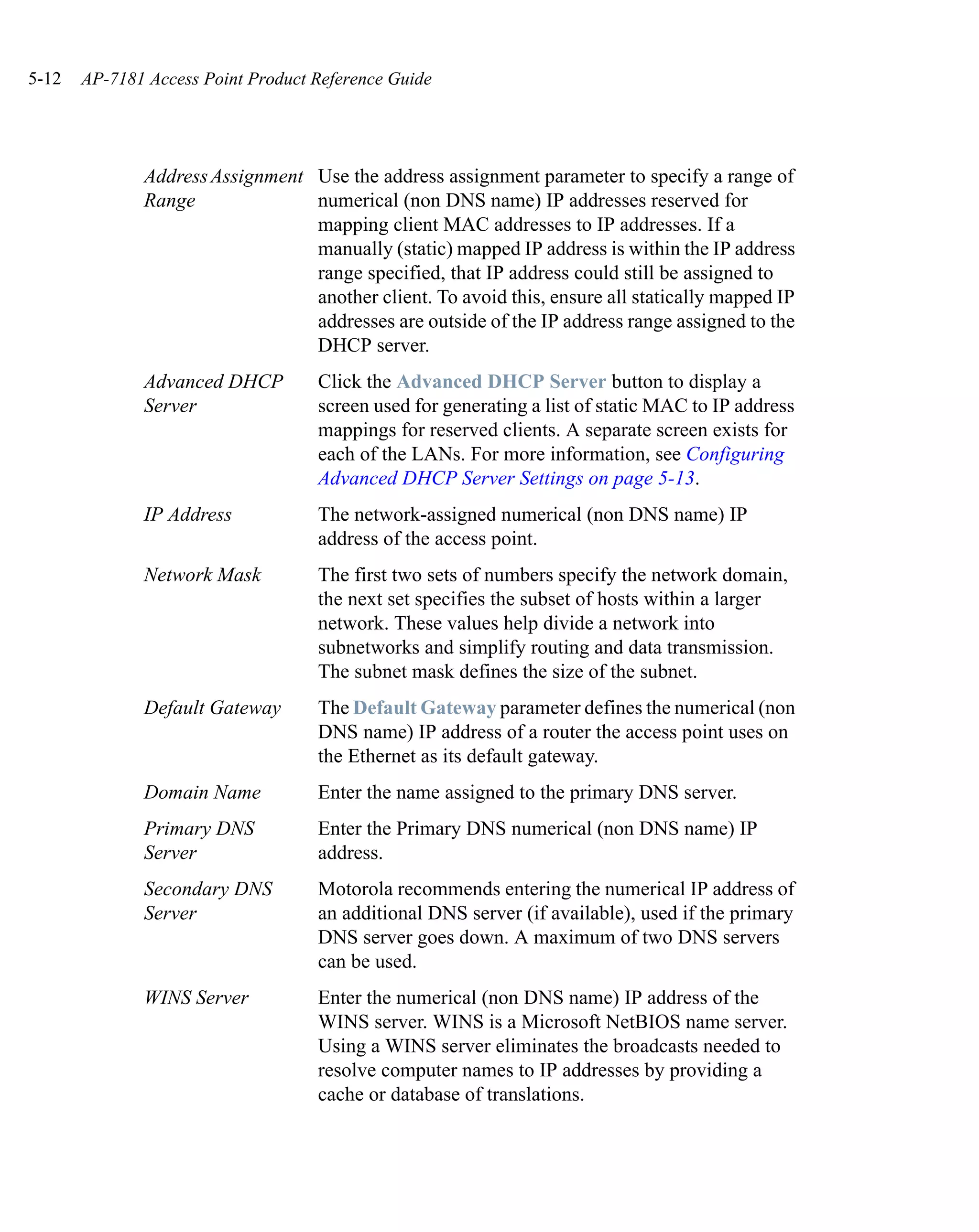 5-12   AP-7181 Access Point Product Reference Guide




              Address Assignment Use the address assignment parameter to specify a range of
              Range              numerical (non DNS name) IP addresses reserved for
                                 mapping client MAC addresses to IP addresses. If a
                                 manually (static) mapped IP address is within the IP address
                                 range specified, that IP address could still be assigned to
                                 another client. To avoid this, ensure all statically mapped IP
                                 addresses are outside of the IP address range assigned to the
                                 DHCP server.
              Advanced DHCP         Click the Advanced DHCP Server button to display a
              Server                screen used for generating a list of static MAC to IP address
                                    mappings for reserved clients. A separate screen exists for
                                    each of the LANs. For more information, see Configuring
                                    Advanced DHCP Server Settings on page 5-13.
              IP Address            The network-assigned numerical (non DNS name) IP
                                    address of the access point.
              Network Mask          The first two sets of numbers specify the network domain,
                                    the next set specifies the subset of hosts within a larger
                                    network. These values help divide a network into
                                    subnetworks and simplify routing and data transmission.
                                    The subnet mask defines the size of the subnet.
              Default Gateway       The Default Gateway parameter defines the numerical (non
                                    DNS name) IP address of a router the access point uses on
                                    the Ethernet as its default gateway.
              Domain Name           Enter the name assigned to the primary DNS server.
              Primary DNS           Enter the Primary DNS numerical (non DNS name) IP
              Server                address.
              Secondary DNS         Motorola recommends entering the numerical IP address of
              Server                an additional DNS server (if available), used if the primary
                                    DNS server goes down. A maximum of two DNS servers
                                    can be used.
              WINS Server           Enter the numerical (non DNS name) IP address of the
                                    WINS server. WINS is a Microsoft NetBIOS name server.
                                    Using a WINS server eliminates the broadcasts needed to
                                    resolve computer names to IP addresses by providing a
                                    cache or database of translations.
 