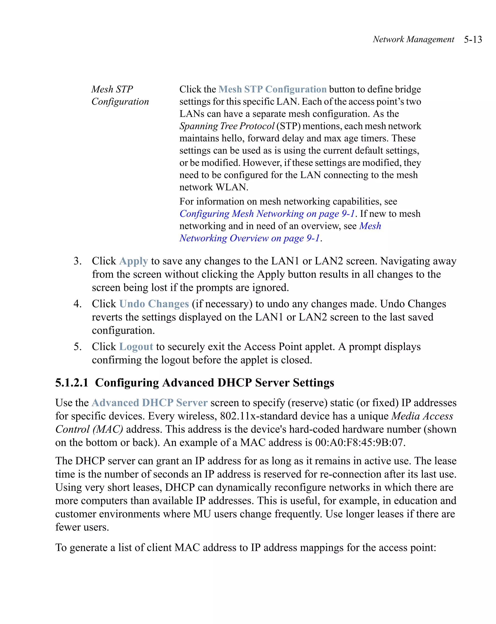 Network Management   5-13



        Mesh STP            Click the Mesh STP Configuration button to define bridge
        Configuration       settings for this specific LAN. Each of the access point’s two
                            LANs can have a separate mesh configuration. As the
                            Spanning Tree Protocol (STP) mentions, each mesh network
                            maintains hello, forward delay and max age timers. These
                            settings can be used as is using the current default settings,
                            or be modified. However, if these settings are modified, they
                            need to be configured for the LAN connecting to the mesh
                            network WLAN.
                            For information on mesh networking capabilities, see
                            Configuring Mesh Networking on page 9-1. If new to mesh
                            networking and in need of an overview, see Mesh
                            Networking Overview on page 9-1.

    3. Click Apply to save any changes to the LAN1 or LAN2 screen. Navigating away
       from the screen without clicking the Apply button results in all changes to the
       screen being lost if the prompts are ignored.
    4. Click Undo Changes (if necessary) to undo any changes made. Undo Changes
       reverts the settings displayed on the LAN1 or LAN2 screen to the last saved
       configuration.
    5. Click Logout to securely exit the Access Point applet. A prompt displays
       confirming the logout before the applet is closed.

5.1.2.1 Configuring Advanced DHCP Server Settings
Use the Advanced DHCP Server screen to specify (reserve) static (or fixed) IP addresses
for specific devices. Every wireless, 802.11x-standard device has a unique Media Access
Control (MAC) address. This address is the device's hard-coded hardware number (shown
on the bottom or back). An example of a MAC address is 00:A0:F8:45:9B:07.
The DHCP server can grant an IP address for as long as it remains in active use. The lease
time is the number of seconds an IP address is reserved for re-connection after its last use.
Using very short leases, DHCP can dynamically reconfigure networks in which there are
more computers than available IP addresses. This is useful, for example, in education and
customer environments where MU users change frequently. Use longer leases if there are
fewer users.
To generate a list of client MAC address to IP address mappings for the access point:
 