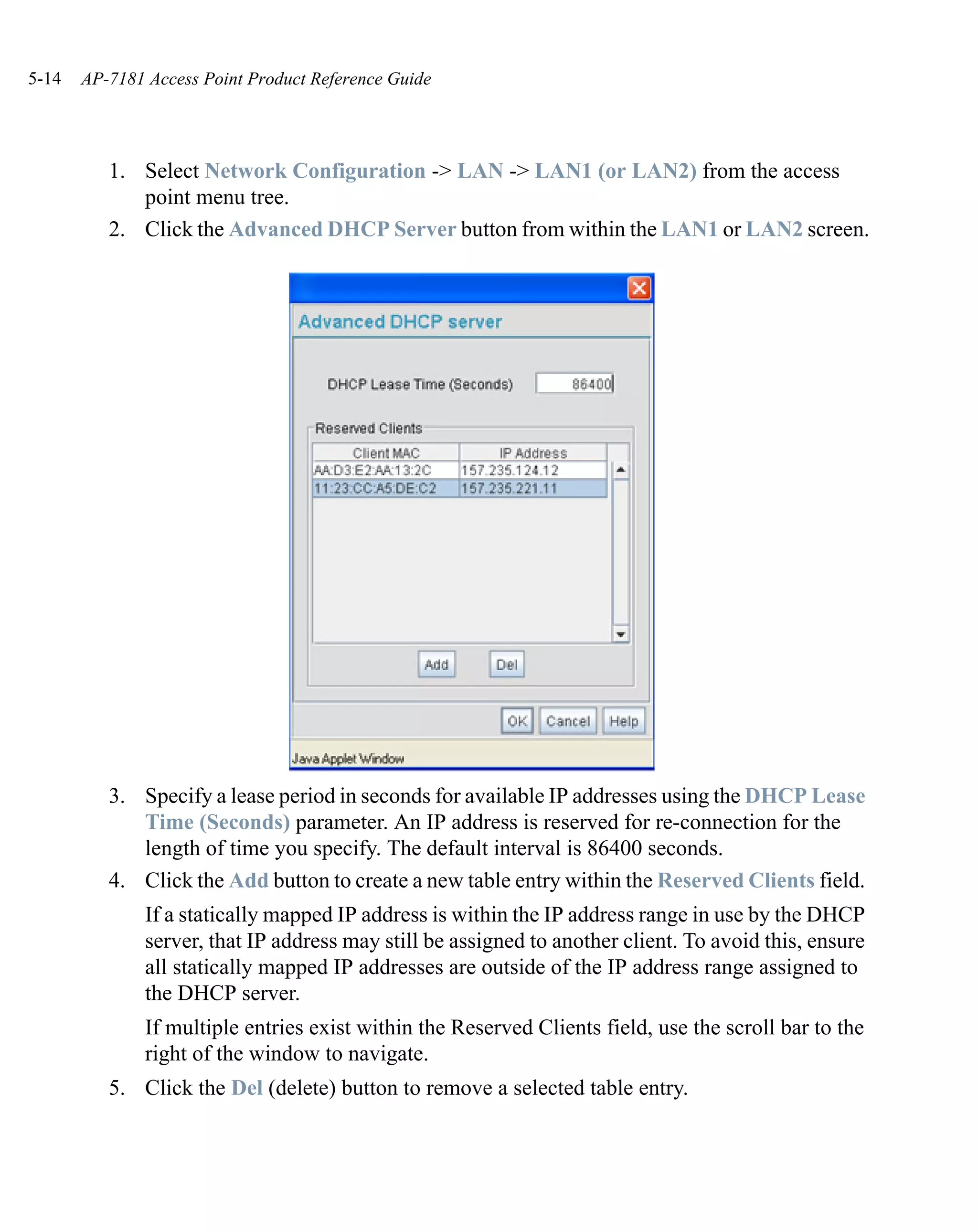 5-14   AP-7181 Access Point Product Reference Guide




          1. Select Network Configuration -> LAN -> LAN1 (or LAN2) from the access
             point menu tree.
          2. Click the Advanced DHCP Server button from within the LAN1 or LAN2 screen.




          3. Specify a lease period in seconds for available IP addresses using the DHCP Lease
             Time (Seconds) parameter. An IP address is reserved for re-connection for the
             length of time you specify. The default interval is 86400 seconds.
          4. Click the Add button to create a new table entry within the Reserved Clients field.
               If a statically mapped IP address is within the IP address range in use by the DHCP
               server, that IP address may still be assigned to another client. To avoid this, ensure
               all statically mapped IP addresses are outside of the IP address range assigned to
               the DHCP server.
               If multiple entries exist within the Reserved Clients field, use the scroll bar to the
               right of the window to navigate.
          5. Click the Del (delete) button to remove a selected table entry.
 