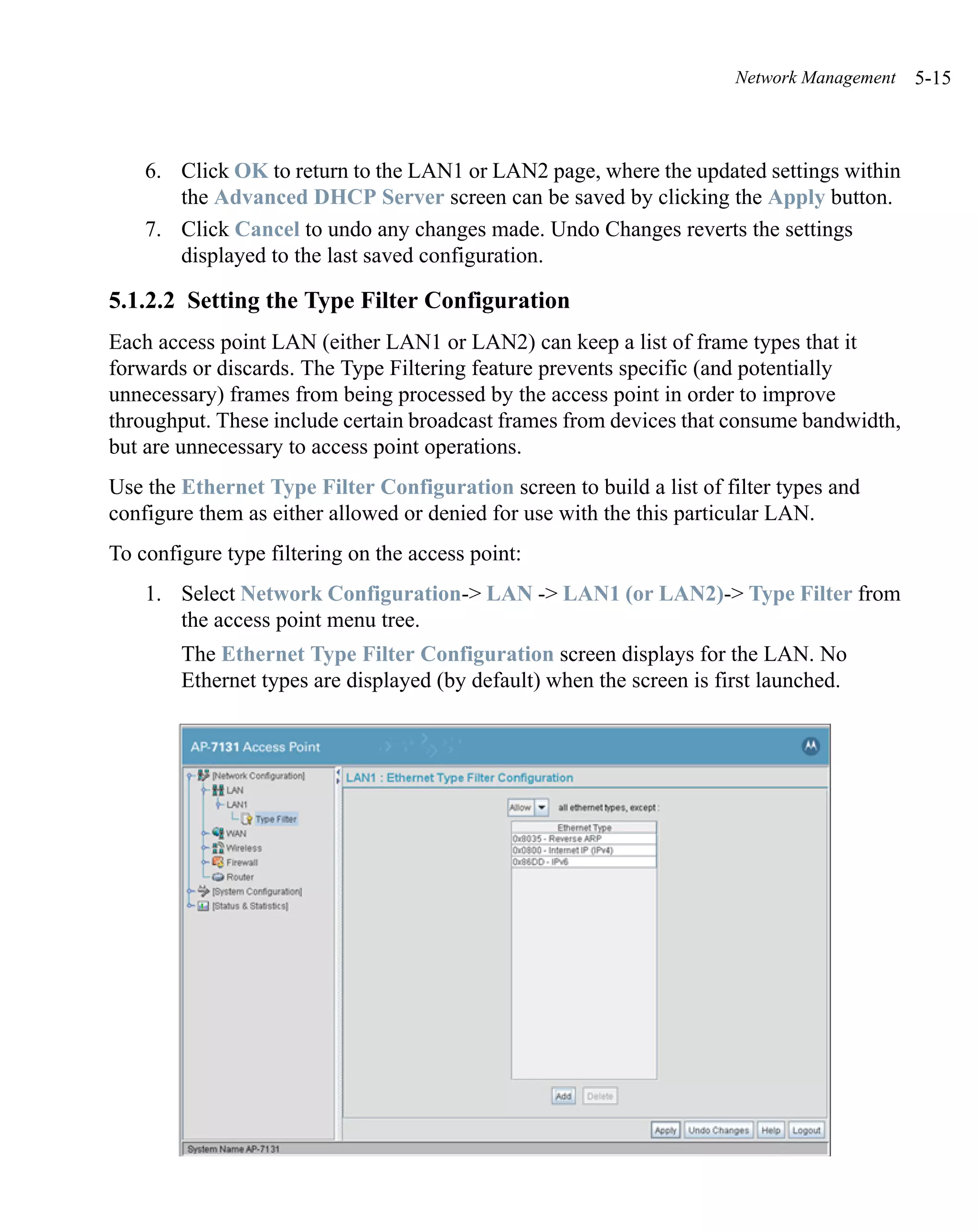 Network Management   5-15



    6. Click OK to return to the LAN1 or LAN2 page, where the updated settings within
       the Advanced DHCP Server screen can be saved by clicking the Apply button.
    7. Click Cancel to undo any changes made. Undo Changes reverts the settings
       displayed to the last saved configuration.

5.1.2.2 Setting the Type Filter Configuration
Each access point LAN (either LAN1 or LAN2) can keep a list of frame types that it
forwards or discards. The Type Filtering feature prevents specific (and potentially
unnecessary) frames from being processed by the access point in order to improve
throughput. These include certain broadcast frames from devices that consume bandwidth,
but are unnecessary to access point operations.
Use the Ethernet Type Filter Configuration screen to build a list of filter types and
configure them as either allowed or denied for use with the this particular LAN.
To configure type filtering on the access point:
    1. Select Network Configuration-> LAN -> LAN1 (or LAN2)-> Type Filter from
       the access point menu tree.
        The Ethernet Type Filter Configuration screen displays for the LAN. No
        Ethernet types are displayed (by default) when the screen is first launched.
 