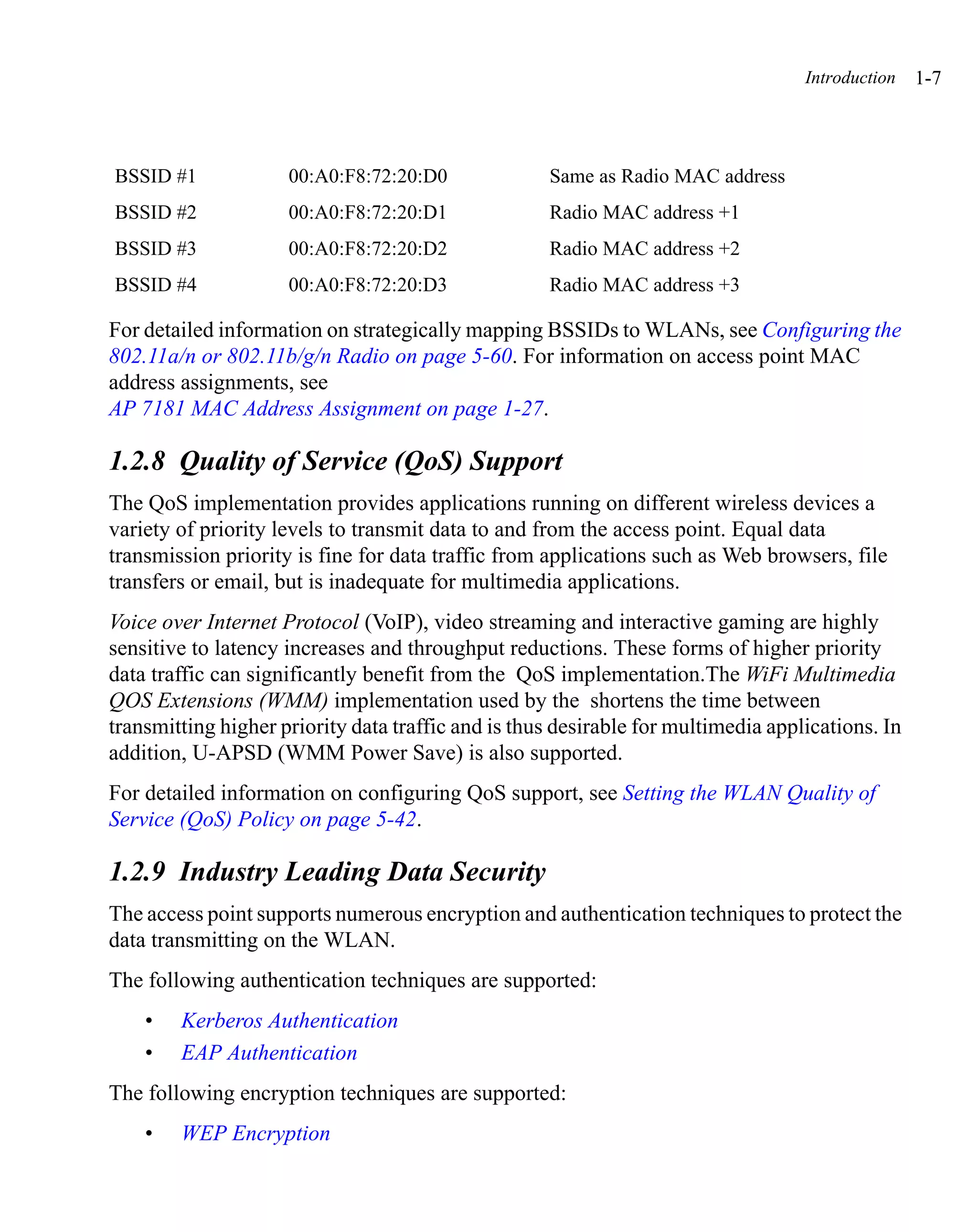 Introduction   1-7



BSSID #1             00:A0:F8:72:20:D0              Same as Radio MAC address
BSSID #2             00:A0:F8:72:20:D1              Radio MAC address +1
BSSID #3             00:A0:F8:72:20:D2              Radio MAC address +2
BSSID #4             00:A0:F8:72:20:D3              Radio MAC address +3

For detailed information on strategically mapping BSSIDs to WLANs, see Configuring the
802.11a/n or 802.11b/g/n Radio on page 5-60. For information on access point MAC
address assignments, see
AP 7181 MAC Address Assignment on page 1-27.

1.2.8 Quality of Service (QoS) Support
The QoS implementation provides applications running on different wireless devices a
variety of priority levels to transmit data to and from the access point. Equal data
transmission priority is fine for data traffic from applications such as Web browsers, file
transfers or email, but is inadequate for multimedia applications.
Voice over Internet Protocol (VoIP), video streaming and interactive gaming are highly
sensitive to latency increases and throughput reductions. These forms of higher priority
data traffic can significantly benefit from the QoS implementation.The WiFi Multimedia
QOS Extensions (WMM) implementation used by the shortens the time between
transmitting higher priority data traffic and is thus desirable for multimedia applications. In
addition, U-APSD (WMM Power Save) is also supported.
For detailed information on configuring QoS support, see Setting the WLAN Quality of
Service (QoS) Policy on page 5-42.

1.2.9 Industry Leading Data Security
The access point supports numerous encryption and authentication techniques to protect the
data transmitting on the WLAN.
The following authentication techniques are supported:
    •   Kerberos Authentication
    •   EAP Authentication
The following encryption techniques are supported:
    •   WEP Encryption
 