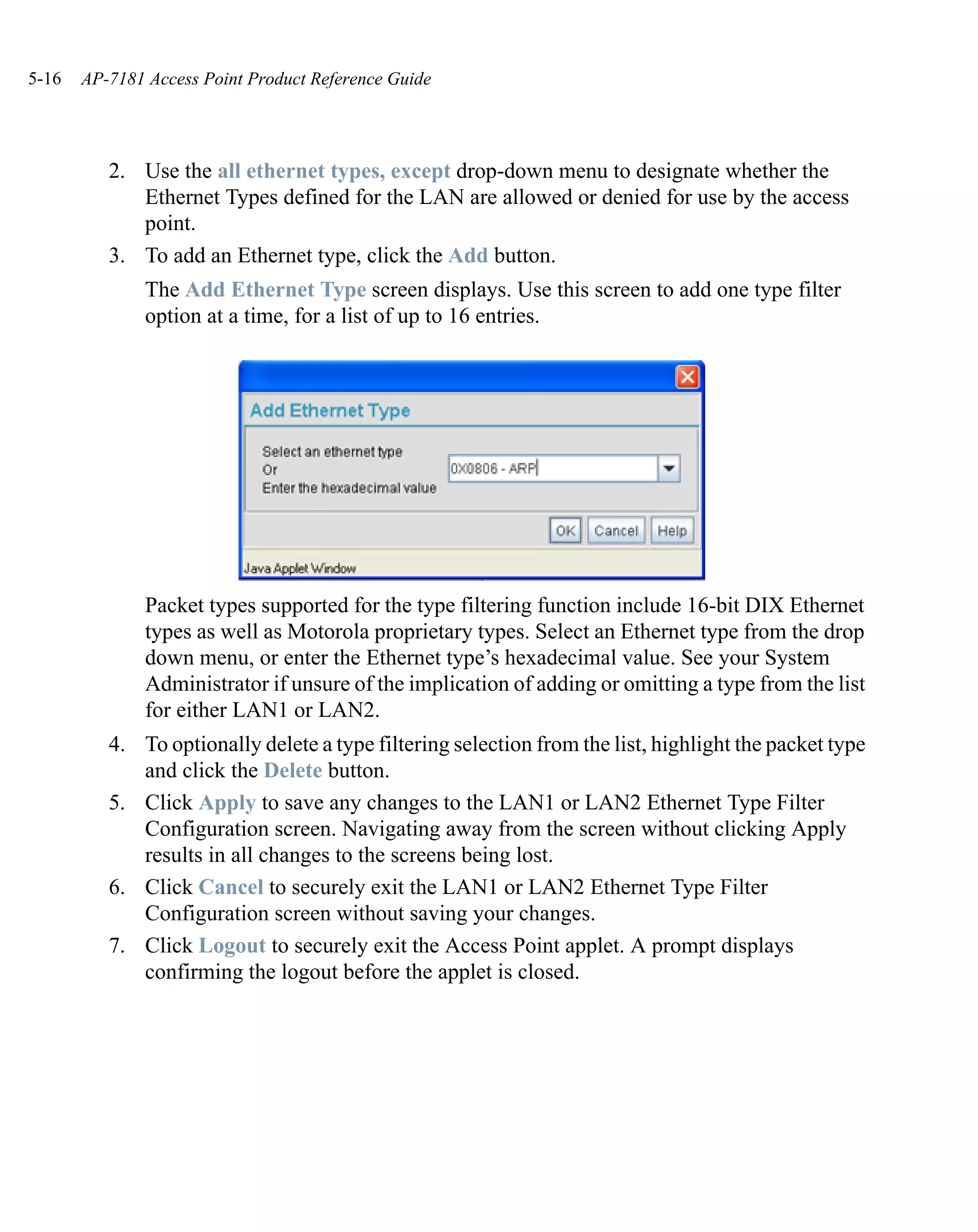 5-16   AP-7181 Access Point Product Reference Guide




          2. Use the all ethernet types, except drop-down menu to designate whether the
             Ethernet Types defined for the LAN are allowed or denied for use by the access
             point.
          3. To add an Ethernet type, click the Add button.
               The Add Ethernet Type screen displays. Use this screen to add one type filter
               option at a time, for a list of up to 16 entries.




               Packet types supported for the type filtering function include 16-bit DIX Ethernet
               types as well as Motorola proprietary types. Select an Ethernet type from the drop
               down menu, or enter the Ethernet type’s hexadecimal value. See your System
               Administrator if unsure of the implication of adding or omitting a type from the list
               for either LAN1 or LAN2.
          4. To optionally delete a type filtering selection from the list, highlight the packet type
             and click the Delete button.
          5. Click Apply to save any changes to the LAN1 or LAN2 Ethernet Type Filter
             Configuration screen. Navigating away from the screen without clicking Apply
             results in all changes to the screens being lost.
          6. Click Cancel to securely exit the LAN1 or LAN2 Ethernet Type Filter
             Configuration screen without saving your changes.
          7. Click Logout to securely exit the Access Point applet. A prompt displays
             confirming the logout before the applet is closed.
 