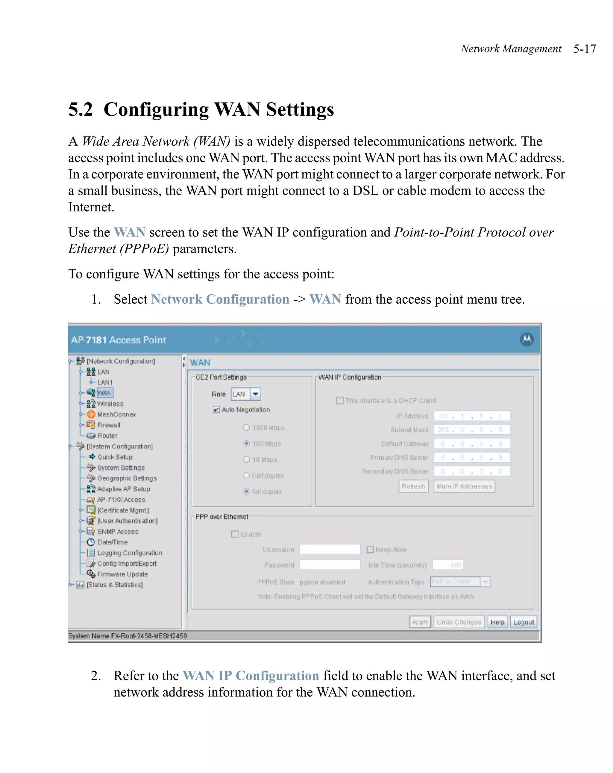 Network Management    5-17




5.2 Configuring WAN Settings
A Wide Area Network (WAN) is a widely dispersed telecommunications network. The
access point includes one WAN port. The access point WAN port has its own MAC address.
In a corporate environment, the WAN port might connect to a larger corporate network. For
a small business, the WAN port might connect to a DSL or cable modem to access the
Internet.
Use the WAN screen to set the WAN IP configuration and Point-to-Point Protocol over
Ethernet (PPPoE) parameters.
To configure WAN settings for the access point:
    1. Select Network Configuration -> WAN from the access point menu tree.




    2. Refer to the WAN IP Configuration field to enable the WAN interface, and set
       network address information for the WAN connection.
 