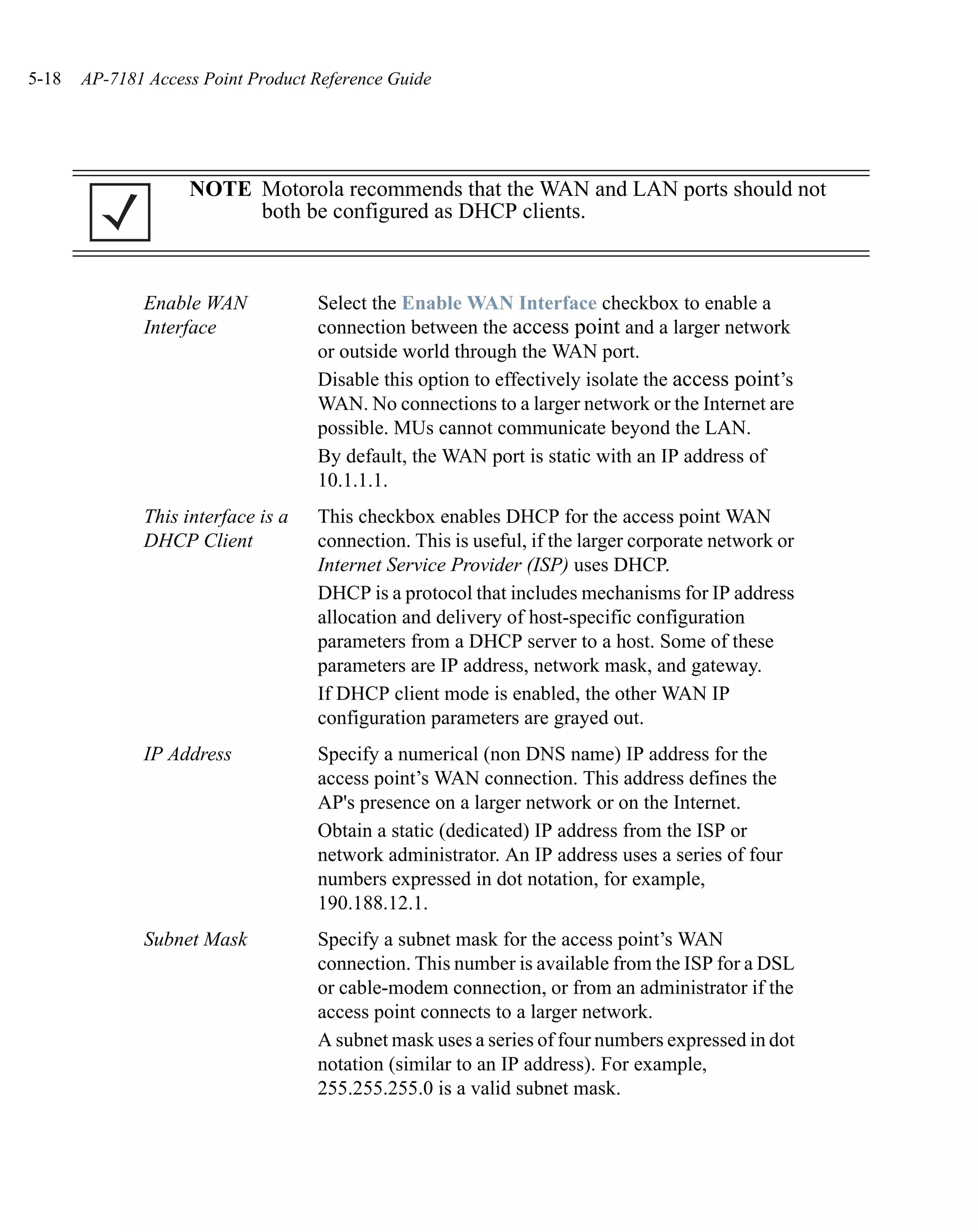 5-18   AP-7181 Access Point Product Reference Guide




                    NOTE Motorola recommends that the WAN and LAN ports should not
                         both be configured as DHCP clients.



              Enable WAN            Select the Enable WAN Interface checkbox to enable a
              Interface             connection between the access point and a larger network
                                    or outside world through the WAN port.
                                    Disable this option to effectively isolate the access point’s
                                    WAN. No connections to a larger network or the Internet are
                                    possible. MUs cannot communicate beyond the LAN.
                                    By default, the WAN port is static with an IP address of
                                    10.1.1.1.
              This interface is a   This checkbox enables DHCP for the access point WAN
              DHCP Client           connection. This is useful, if the larger corporate network or
                                    Internet Service Provider (ISP) uses DHCP.
                                    DHCP is a protocol that includes mechanisms for IP address
                                    allocation and delivery of host-specific configuration
                                    parameters from a DHCP server to a host. Some of these
                                    parameters are IP address, network mask, and gateway.
                                    If DHCP client mode is enabled, the other WAN IP
                                    configuration parameters are grayed out.
              IP Address            Specify a numerical (non DNS name) IP address for the
                                    access point’s WAN connection. This address defines the
                                    AP's presence on a larger network or on the Internet.
                                    Obtain a static (dedicated) IP address from the ISP or
                                    network administrator. An IP address uses a series of four
                                    numbers expressed in dot notation, for example,
                                    190.188.12.1.
              Subnet Mask           Specify a subnet mask for the access point’s WAN
                                    connection. This number is available from the ISP for a DSL
                                    or cable-modem connection, or from an administrator if the
                                    access point connects to a larger network.
                                    A subnet mask uses a series of four numbers expressed in dot
                                    notation (similar to an IP address). For example,
                                    255.255.255.0 is a valid subnet mask.
 
