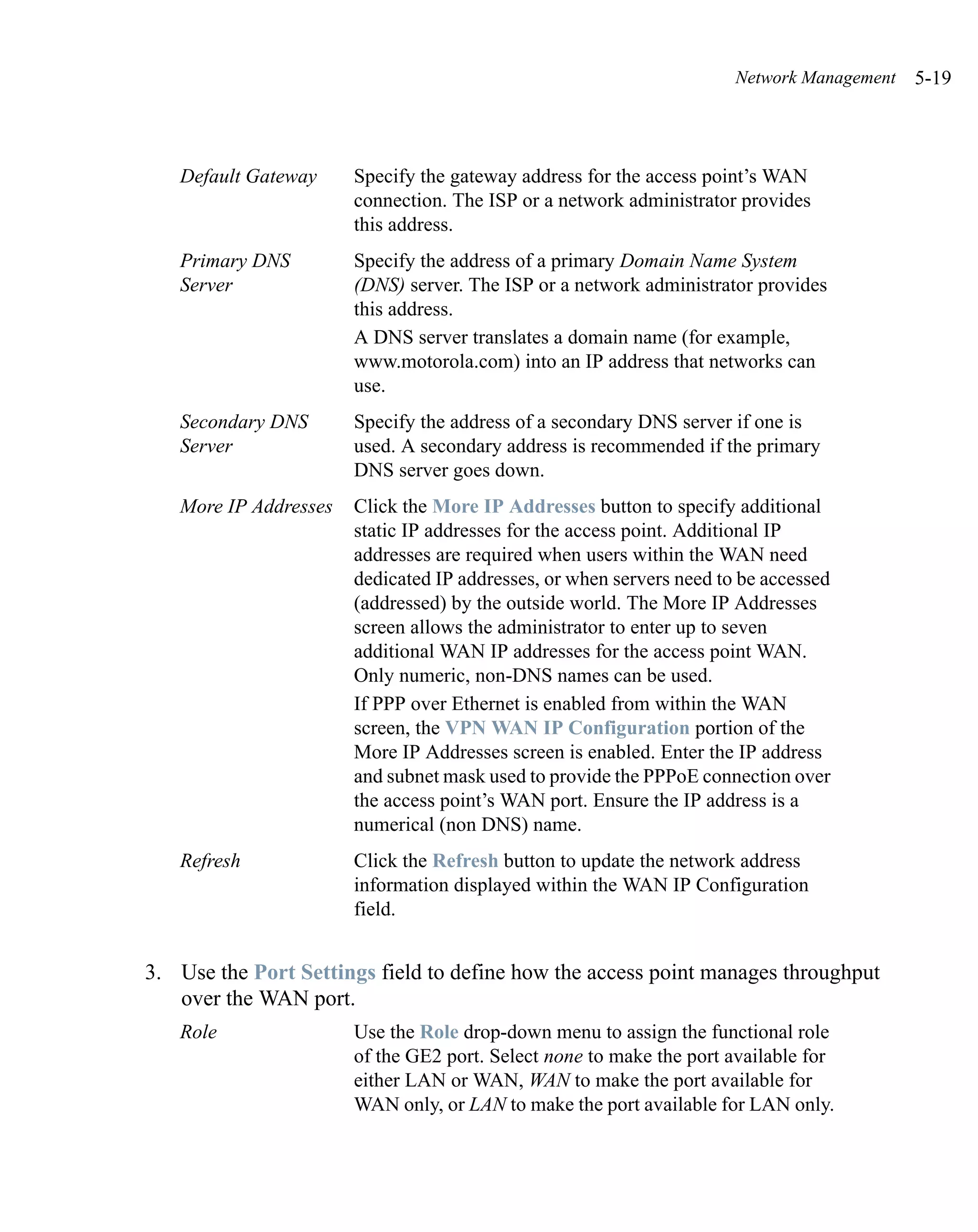 Network Management   5-19



   Default Gateway     Specify the gateway address for the access point’s WAN
                       connection. The ISP or a network administrator provides
                       this address.
   Primary DNS         Specify the address of a primary Domain Name System
   Server              (DNS) server. The ISP or a network administrator provides
                       this address.
                       A DNS server translates a domain name (for example,
                       www.motorola.com) into an IP address that networks can
                       use.
   Secondary DNS       Specify the address of a secondary DNS server if one is
   Server              used. A secondary address is recommended if the primary
                       DNS server goes down.
   More IP Addresses   Click the More IP Addresses button to specify additional
                       static IP addresses for the access point. Additional IP
                       addresses are required when users within the WAN need
                       dedicated IP addresses, or when servers need to be accessed
                       (addressed) by the outside world. The More IP Addresses
                       screen allows the administrator to enter up to seven
                       additional WAN IP addresses for the access point WAN.
                       Only numeric, non-DNS names can be used.
                       If PPP over Ethernet is enabled from within the WAN
                       screen, the VPN WAN IP Configuration portion of the
                       More IP Addresses screen is enabled. Enter the IP address
                       and subnet mask used to provide the PPPoE connection over
                       the access point’s WAN port. Ensure the IP address is a
                       numerical (non DNS) name.
   Refresh             Click the Refresh button to update the network address
                       information displayed within the WAN IP Configuration
                       field.


3. Use the Port Settings field to define how the access point manages throughput
   over the WAN port.
   Role                Use the Role drop-down menu to assign the functional role
                       of the GE2 port. Select none to make the port available for
                       either LAN or WAN, WAN to make the port available for
                       WAN only, or LAN to make the port available for LAN only.
 
