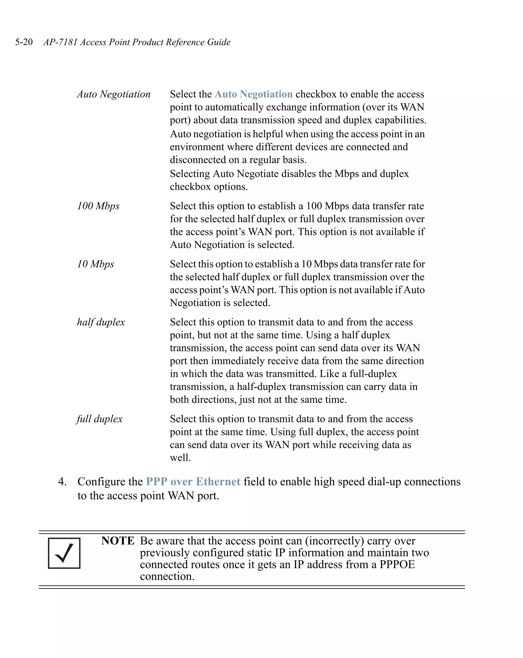 5-20   AP-7181 Access Point Product Reference Guide




              Auto Negotiation      Select the Auto Negotiation checkbox to enable the access
                                    point to automatically exchange information (over its WAN
                                    port) about data transmission speed and duplex capabilities.
                                    Auto negotiation is helpful when using the access point in an
                                    environment where different devices are connected and
                                    disconnected on a regular basis.
                                    Selecting Auto Negotiate disables the Mbps and duplex
                                    checkbox options.
              100 Mbps              Select this option to establish a 100 Mbps data transfer rate
                                    for the selected half duplex or full duplex transmission over
                                    the access point’s WAN port. This option is not available if
                                    Auto Negotiation is selected.
              10 Mbps               Select this option to establish a 10 Mbps data transfer rate for
                                    the selected half duplex or full duplex transmission over the
                                    access point’s WAN port. This option is not available if Auto
                                    Negotiation is selected.
              half duplex           Select this option to transmit data to and from the access
                                    point, but not at the same time. Using a half duplex
                                    transmission, the access point can send data over its WAN
                                    port then immediately receive data from the same direction
                                    in which the data was transmitted. Like a full-duplex
                                    transmission, a half-duplex transmission can carry data in
                                    both directions, just not at the same time.
              full duplex           Select this option to transmit data to and from the access
                                    point at the same time. Using full duplex, the access point
                                    can send data over its WAN port while receiving data as
                                    well.

          4. Configure the PPP over Ethernet field to enable high speed dial-up connections
             to the access point WAN port.


                    NOTE Be aware that the access point can (incorrectly) carry over
                         previously configured static IP information and maintain two
                         connected routes once it gets an IP address from a PPPOE
                         connection.
 