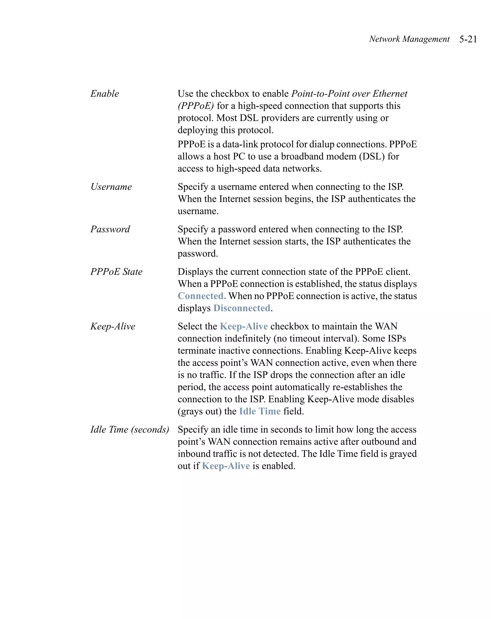 Network Management   5-21




Enable               Use the checkbox to enable Point-to-Point over Ethernet
                     (PPPoE) for a high-speed connection that supports this
                     protocol. Most DSL providers are currently using or
                     deploying this protocol.
                     PPPoE is a data-link protocol for dialup connections. PPPoE
                     allows a host PC to use a broadband modem (DSL) for
                     access to high-speed data networks.
Username             Specify a username entered when connecting to the ISP.
                     When the Internet session begins, the ISP authenticates the
                     username.
Password             Specify a password entered when connecting to the ISP.
                     When the Internet session starts, the ISP authenticates the
                     password.
PPPoE State          Displays the current connection state of the PPPoE client.
                     When a PPPoE connection is established, the status displays
                     Connected. When no PPPoE connection is active, the status
                     displays Disconnected.
Keep-Alive           Select the Keep-Alive checkbox to maintain the WAN
                     connection indefinitely (no timeout interval). Some ISPs
                     terminate inactive connections. Enabling Keep-Alive keeps
                     the access point’s WAN connection active, even when there
                     is no traffic. If the ISP drops the connection after an idle
                     period, the access point automatically re-establishes the
                     connection to the ISP. Enabling Keep-Alive mode disables
                     (grays out) the Idle Time field.
Idle Time (seconds) Specify an idle time in seconds to limit how long the access
                    point’s WAN connection remains active after outbound and
                    inbound traffic is not detected. The Idle Time field is grayed
                    out if Keep-Alive is enabled.
 