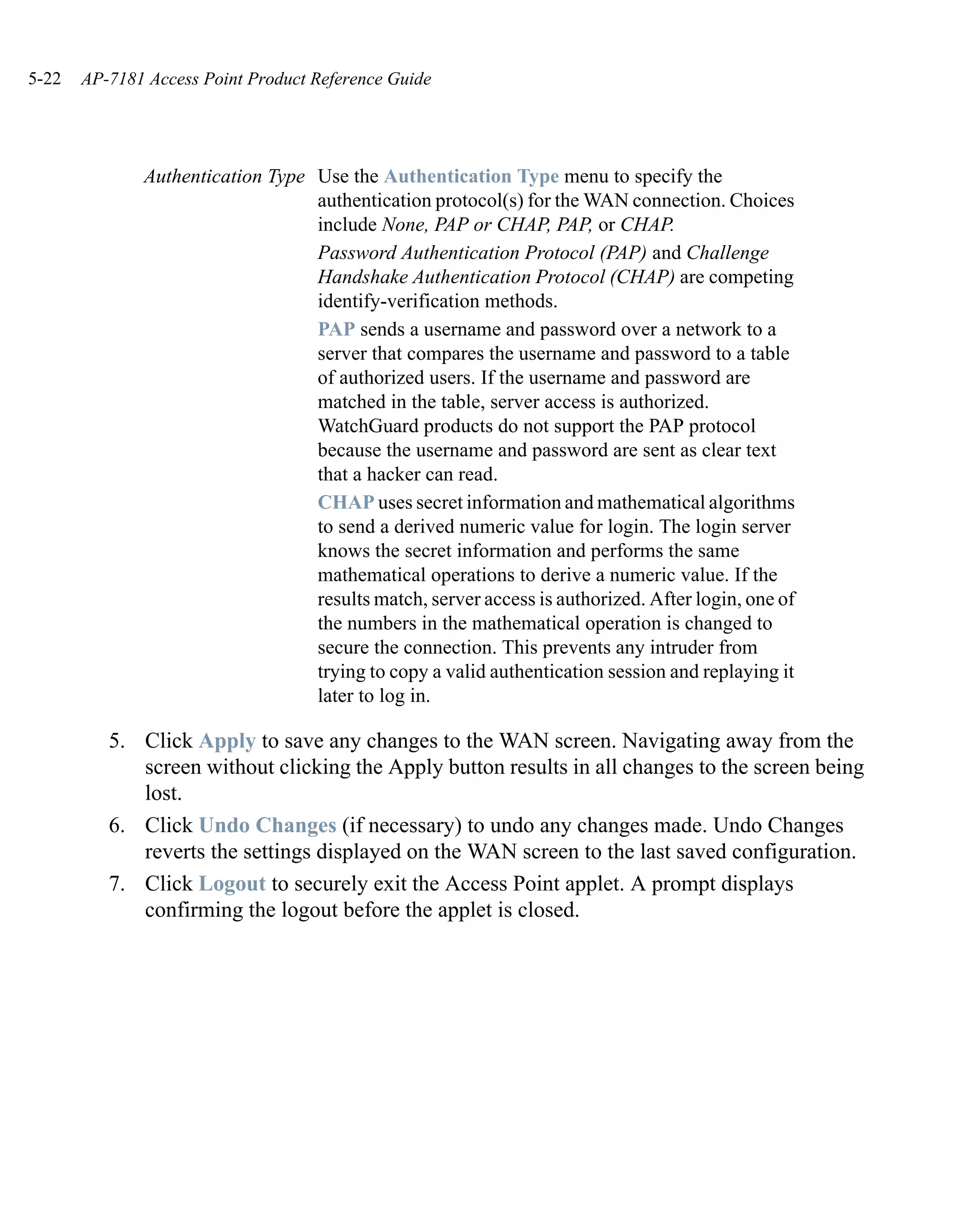 5-22   AP-7181 Access Point Product Reference Guide




              Authentication Type Use the Authentication Type menu to specify the
                                  authentication protocol(s) for the WAN connection. Choices
                                  include None, PAP or CHAP, PAP, or CHAP.
                                  Password Authentication Protocol (PAP) and Challenge
                                  Handshake Authentication Protocol (CHAP) are competing
                                  identify-verification methods.
                                  PAP sends a username and password over a network to a
                                  server that compares the username and password to a table
                                  of authorized users. If the username and password are
                                  matched in the table, server access is authorized.
                                  WatchGuard products do not support the PAP protocol
                                  because the username and password are sent as clear text
                                  that a hacker can read.
                                  CHAP uses secret information and mathematical algorithms
                                  to send a derived numeric value for login. The login server
                                  knows the secret information and performs the same
                                  mathematical operations to derive a numeric value. If the
                                  results match, server access is authorized. After login, one of
                                  the numbers in the mathematical operation is changed to
                                  secure the connection. This prevents any intruder from
                                  trying to copy a valid authentication session and replaying it
                                  later to log in.

          5. Click Apply to save any changes to the WAN screen. Navigating away from the
             screen without clicking the Apply button results in all changes to the screen being
             lost.
          6. Click Undo Changes (if necessary) to undo any changes made. Undo Changes
             reverts the settings displayed on the WAN screen to the last saved configuration.
          7. Click Logout to securely exit the Access Point applet. A prompt displays
             confirming the logout before the applet is closed.
 
