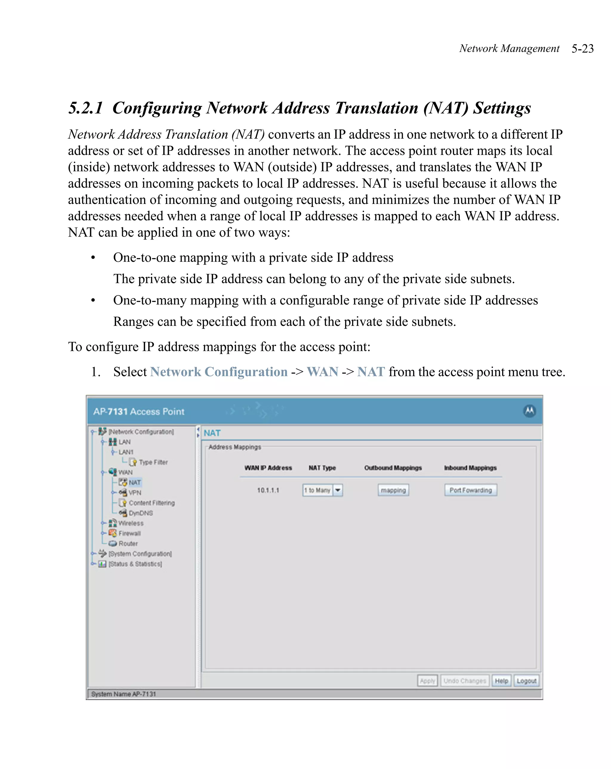 Network Management   5-23



5.2.1 Configuring Network Address Translation (NAT) Settings
Network Address Translation (NAT) converts an IP address in one network to a different IP
address or set of IP addresses in another network. The access point router maps its local
(inside) network addresses to WAN (outside) IP addresses, and translates the WAN IP
addresses on incoming packets to local IP addresses. NAT is useful because it allows the
authentication of incoming and outgoing requests, and minimizes the number of WAN IP
addresses needed when a range of local IP addresses is mapped to each WAN IP address.
NAT can be applied in one of two ways:
    •   One-to-one mapping with a private side IP address
        The private side IP address can belong to any of the private side subnets.
    •   One-to-many mapping with a configurable range of private side IP addresses
        Ranges can be specified from each of the private side subnets.
To configure IP address mappings for the access point:
    1. Select Network Configuration -> WAN -> NAT from the access point menu tree.
 