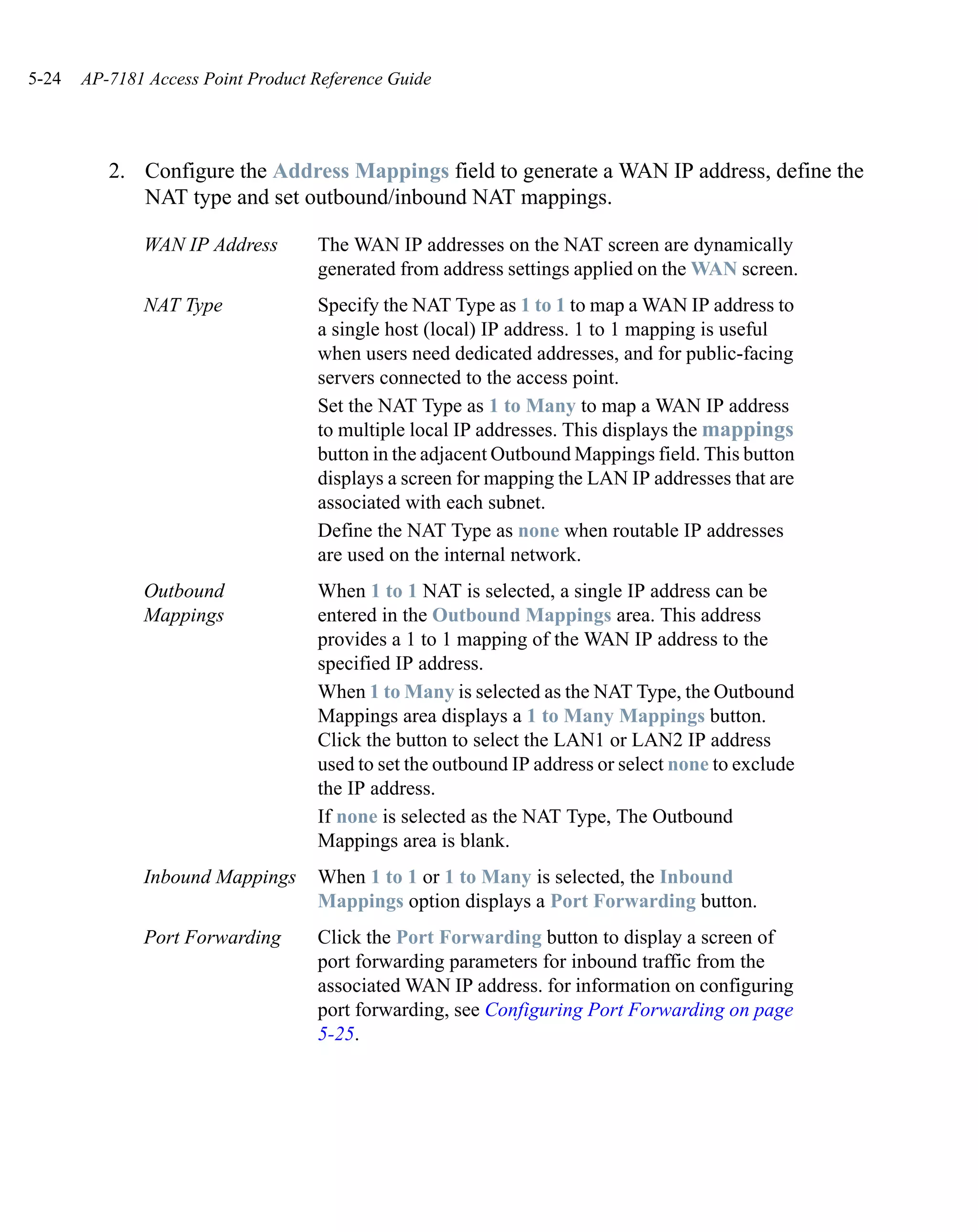 5-24   AP-7181 Access Point Product Reference Guide




          2. Configure the Address Mappings field to generate a WAN IP address, define the
             NAT type and set outbound/inbound NAT mappings.

              WAN IP Address        The WAN IP addresses on the NAT screen are dynamically
                                    generated from address settings applied on the WAN screen.
              NAT Type              Specify the NAT Type as 1 to 1 to map a WAN IP address to
                                    a single host (local) IP address. 1 to 1 mapping is useful
                                    when users need dedicated addresses, and for public-facing
                                    servers connected to the access point.
                                    Set the NAT Type as 1 to Many to map a WAN IP address
                                    to multiple local IP addresses. This displays the mappings
                                    button in the adjacent Outbound Mappings field. This button
                                    displays a screen for mapping the LAN IP addresses that are
                                    associated with each subnet.
                                    Define the NAT Type as none when routable IP addresses
                                    are used on the internal network.
              Outbound              When 1 to 1 NAT is selected, a single IP address can be
              Mappings              entered in the Outbound Mappings area. This address
                                    provides a 1 to 1 mapping of the WAN IP address to the
                                    specified IP address.
                                    When 1 to Many is selected as the NAT Type, the Outbound
                                    Mappings area displays a 1 to Many Mappings button.
                                    Click the button to select the LAN1 or LAN2 IP address
                                    used to set the outbound IP address or select none to exclude
                                    the IP address.
                                    If none is selected as the NAT Type, The Outbound
                                    Mappings area is blank.
              Inbound Mappings      When 1 to 1 or 1 to Many is selected, the Inbound
                                    Mappings option displays a Port Forwarding button.
              Port Forwarding       Click the Port Forwarding button to display a screen of
                                    port forwarding parameters for inbound traffic from the
                                    associated WAN IP address. for information on configuring
                                    port forwarding, see Configuring Port Forwarding on page
                                    5-25.
 