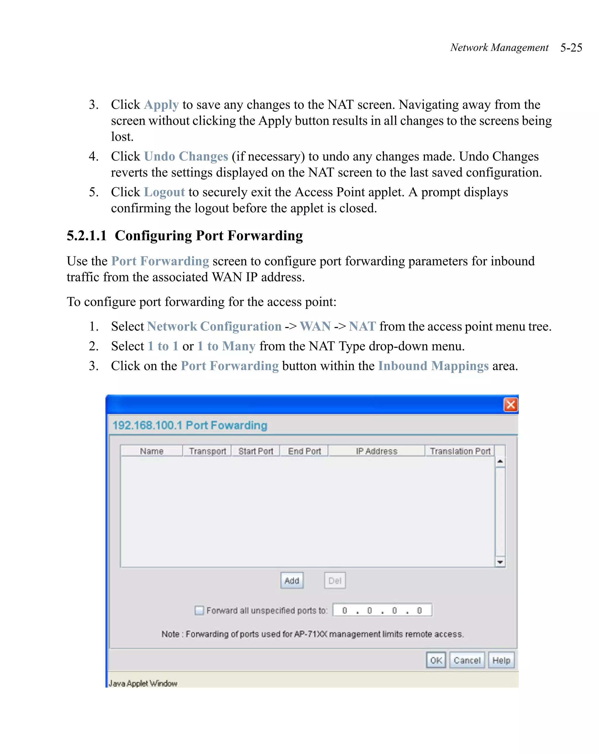 Network Management     5-25



    3. Click Apply to save any changes to the NAT screen. Navigating away from the
       screen without clicking the Apply button results in all changes to the screens being
       lost.
    4. Click Undo Changes (if necessary) to undo any changes made. Undo Changes
       reverts the settings displayed on the NAT screen to the last saved configuration.
    5. Click Logout to securely exit the Access Point applet. A prompt displays
       confirming the logout before the applet is closed.

5.2.1.1 Configuring Port Forwarding
Use the Port Forwarding screen to configure port forwarding parameters for inbound
traffic from the associated WAN IP address.
To configure port forwarding for the access point:
    1. Select Network Configuration -> WAN -> NAT from the access point menu tree.
    2. Select 1 to 1 or 1 to Many from the NAT Type drop-down menu.
    3. Click on the Port Forwarding button within the Inbound Mappings area.
 